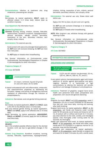 D
DERMATOLOGICALS
162
Contraindications: Infection at treatment site; drug
intolerance; preexisting skin atrophy
Dose:
Dermatoses, by topical application, ADULT, apply on
affected area(s) 1–4 times daily; reduce dose as
condition improves.
Dose Adjustment: No information found
Adverse Drug Reactions:
Common: Burning, itching, irritation, dryness, folliculitis,
hypertrichosis, acneiform eruptions, hypopigmentation,
perioral dermatitis, allergic contact dermatitis,
maceration of the skin, secondary infection, skin
atrophy, striae, miliaria
Administration: For external use only.
Avoid contact with eyes and prolonged facial application.
Do NOT cover with occlusive dressing. Do NOT use more
than instructed.
Do NOT apply on breasts when breastfeeding.
See General Information on Corticosteroids under
Corticosteroids, Dermatological Preparations in Chapter
4: Dermatologicals for other information.
Pregnancy Category: C
ATC Code: D07AC08
OTC HYDROCORTISONE
Topical: 1% cream / ointment, 5 g and 10 g tube
1% and 2.5% lotion, 25 mL bottle
A topical corticosteroid with anti-inflammatory, antipruritic,
and vasoconstrictive properties by depressing the
formation, release, and activity of endogenous chemical
mediators of inflammation through the induction of
phospholipase A2.
Indications: Dermatosis; anal and genital itching (external)
Dose:
Dermatosis, by topical application, ADULT and CHILD, apply
a thin film to the affected area 2–4 times daily.
Anal and external genital itching, by topical application,
ADULT and CHILD, apply to the affected area 3–4 times
daily.
Atopic dermatitis, by topical application, ADOLESCENT,
CHILD, and INFANT ≥3 months, apply thin film to affected
area twice daily.
Dose Adjustment:
Geriatric:
Use in the smallest possible effective dose for the shortest
duration. Limit use due to age-related changes in the
skin.
Adverse Drug Reactions: Acneiform eruptions, burning,
dryness, folliculitis, hypertrichosis, hypopigmentation,
irritation, itching, maceration of skin, miliaria, perioral
dermatitis, secondary infection, skin atrophy, striae
Administration: For external use only. Shake lotion well
before use.
Apply a thin film to clean, dry skin and rub in gently.
Do NOT use with occlusive dressings or on weeping or
exudative lesions.
Do NOT apply on breasts when breastfeeding.
NOTE: After long-term use, withdraw therapy with gradual
tapering of dose.
See General Information on Corticosteroids under
Corticosteroids, Dermatological Preparations in Chapter
4: Dermatologicals for other information.
Pregnancy Category: C
ATC Code: D07AA02
ANTISEPTICS AND DISINFECTANTS
BIGUANIDES AND AMIDINES
Rx (0.12% preparation)
OTC (4% preparation)
CHLORHEXIDINE
Topical: 0.12% and 4% solution (as gluconate), 50 mL,
120 mL, 380 mL, 500 mL, 4 L, and 5 L
A very potent cationic chemoprophylactic agent with broad-
spectrum of activity against gram-positive and gram-
negative bacteria. It is bactericidal at high
concentrations by altering the bacterial cell osmotic
equilibrium and leakage of potassium and phosphorus.
Indications: Treatment of gingivitis; surgical hand scrub;
health care personnel hand wash; preoperative skin
preparation; skin wound and general cleansing
Dose:
Gingivitis, by mouth, ADULT, as 0.12% preparation, swish 1
tablespoon (15 mL) in mouth undiluted for 30 seconds,
then spit out; rinse twice daily, morning and evening,
after tooth brushing
Surgical hand scrub, by topical application, ADULT, as 4%
preparation, wet hands and forearms under running
water for 30 seconds; scrub hands and forearms with 5
mL of product with or without wet brush for 3 minutes;
pay close attention to the nails, cuticles, and interdigital
spaces; rinse thoroughly under running water for 30
seconds; dry thoroughly.
Health care personnel hand wash, by topical application,
ADULT, as 4% preparation, wet hands with water; wash
hands with 5 mL of product in a vigorous manner for 15
seconds; rinse and dry thoroughly.
Preoperative skin preparation, by topical application,
ADULT, as 4% preparation, apply liberally to surgical site
and swab for at least 2 minutes; dry with a sterile towel;
 