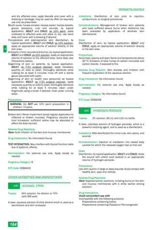 D
DERMATOLOGICALS
164
and dry affected area; apply liberally and cover with a
dressing or bandage; may be used as often as required;
use only as prescribed.
Mouth sores, herpes simplex, herpes zoster, herpes labialis,
grazes abrasions, cuts and wounds, by topical
application, ADULT and CHILD, as 10% paint, apply
undiluted to affected area and allow to dry; use twice
daily and cover with a dressing if desired.
Pre-operative and post-operative skin disinfection, by
topical application, ADULT and CHILD, as 10% solution,
apply an appropriate volume of solution directly to the
skin area.
Antiseptic (minor wounds and burns), by topical application,
ADULT and CHILD, as 10% solution, apply an appropriate
volume of solution to the affected area, twice daily (see
Precautions below).
Degerming of skin on patients, by topical application,
ADULT, as 7.5% surgical cleanser, apply necessary
quantity on area to wash, thoroughly distribute while
rubbing for at least 5 minutes; rinse off with a sterile
gauze saturated with water.
Degerming of skin on health care personnel, by topical
application, ADULT, as 7.5% surgical cleanser, apply
necessary quantity on area to wash, thoroughly distribute
while rubbing for at least 5 minutes; clean under
fingernails using a brush if desired; rinse under running
water.
Precautions:
WARNING: Do NOT use 10% paint preparation in
children <3 years.
Broken skin; Renal impairment (avoid regular application to
inflamed or broken mucosa); Pregnancy (second and
third trimesters: sufficient iodine may be absorbed to
affect the fetal thyroid).
Adverse Drug Reactions:
Rare: local irritation of the skin and mucous membranes
Drug Interactions: No information found.
TEST INTERACTION. May interfere with thyroid function tests
due to systemic effects.
Administration: For external use only. Apply locally as
needed.
Pregnancy Category: D
ATC Code: D08AG02
OTHER ANTISEPTICS AND DISINFECTANTS
OTC ALCOHOL, ETHYL
Topical: 95% solution, for dilution to 70%
(with BIR seal)
A clear, aqueous solution of ethyl alcohol which is used as a
disinfectant and skin antiseptic.
Indications: Disinfection of skin prior to injection,
venipuncture, or surgical procedures
Contraindications: Management of broken skin; patients
who have suffered severe burns when diathermy has
been preceded by application of alcoholic skin
disinfectants
Dose:
Disinfection of skin, by topical application, ADULT and
CHILD, apply an appropriate volume of solution directly
to the skin area.
Precautions:
Avoid heat, sparks and open flame and temperatures above
30°C; Emission of toxic fumes of carbon monoxide and
carbon dioxide, if exposed to fire.
Adverse Drug Reaction: Skin dryness and irritation with
frequent application of the aqueous solution
Drug Interactions: No information found
Administration: For external use only. Apply locally as
needed.
Pregnancy Category: No information found
ATC Code: D08AX08
OTC HYDROGEN PEROXIDE
Topical: 3% solution, 60 mL and 120 mL bottle
A clear, colorless solution of hydrogen peroxide, which is a
powerful oxidizing agent, and is used as a disinfectant.
Indications: Mild disinfectant for minor cuts, skin ulcers, and
wounds
Contraindication: Injection or instillation into closed body
cavities for which the released oxygen has no free exit
Dose:
Disinfection, by topical application, ADULT and CHILD, dress
the wound with cotton wool soaked in an appropriate
volume of hydrogen peroxide.
Precautions:
Use with caution in large or deep wounds; Avoid contact with
healthy skin, eyes and clothes.
Adverse Drug Reactions:
Rare: Hypersensitivity reactions, irritating burns on the skin
and mucous membranes with a white eschar (strong
solution)
Drug Interactions:
Avoid concomitant use with:
Incompatible with the following products:
Preparations containing Iodine,
Preparations containing Potassium Permanganate
 