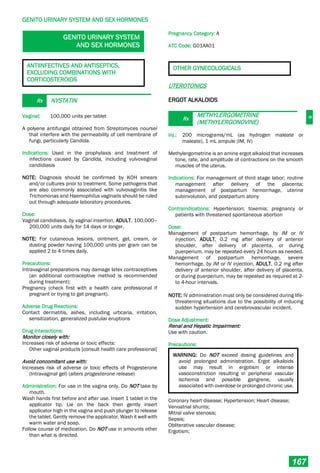 G
GENITO URINARY SYSTEM AND SEX HORMONES
167
GENITO URINARY SYSTEM
AND SEX HORMONES
ANTIINFECTIVES AND ANTISEPTICS,
EXCLUDING COMBINATIONS WITH
CORTICOSTEROIDS
Rx NYSTATIN
Vaginal: 100,000 units per tablet
A polyene antifungal obtained from Streptomyces noursei
that interfere with the permeability of cell membrane of
fungi, particularly Candida.
Indications: Used in the prophylaxis and treatment of
infections caused by Candida, including vulvovaginal
candidiasis
NOTE: Diagnosis should be confirmed by KOH smears
and/or cultures prior to treatment. Some pathogens that
are also commonly associated with vulvovaginitis like
Trichomonas and Haemophilus vaginalis should be ruled
out through adequate laboratory procedures.
Dose:
Vaginal candidiasis, by vaginal insertion, ADULT, 100,000–
200,000 units daily for 14 days or longer.
NOTE: For cutaneous lesions, ointment, gel, cream, or
dusting powder having 100,000 units per gram can be
applied 2 to 4 times daily.
Precautions:
Intravaginal preparations may damage latex contraceptives
(an additional contraceptive method is recommended
during treatment);
Pregnancy (check first with a health care professional if
pregnant or trying to get pregnant).
Adverse Drug Reactions:
Contact dermatitis, ashes, including urticaria, irritation,
sensitization, generalized pustular eruptions
Drug Interactions:
Monitor closely with:
Increases risk of adverse or toxic effects:
Other vaginal products [consult health care professional]
Avoid concomitant use with:
Increases risk of adverse or toxic effects of Progesterone
(Intravaginal gel) (alters progesterone release)
Administration: For use in the vagina only. Do NOT take by
mouth.
Wash hands first before and after use. Insert 1 tablet in the
applicator tip. Lie on the back then gently insert
applicator high in the vagina and push plunger to release
the tablet. Gently remove the applicator. Wash it well with
warm water and soap.
Follow course of medication. Do NOT use in amounts other
than what is directed.
Pregnancy Category: A
ATC Code: G01AA01
OTHER GYNECOLOGICALS
UTEROTONICS
ERGOT ALKALOIDS
Rx
METHYLERGOMETRINE
(METHYLERGONOVINE)
Inj.: 200 micrograms/mL (as hydrogen maleate or
maleate), 1 mL ampule (IM, IV)
Methylergometrine is an amine ergot alkaloid that increases
tone, rate, and amplitude of contractions on the smooth
muscles of the uterus.
Indications: For management of third stage labor; routine
management after delivery of the placenta;
management of postpartum hemorrhage, uterine
subinvolution, and postpartum atony
Contraindications: Hypertension; toxemia; pregnancy or
patients with threatened spontaneous abortion
Dose:
Management of postpartum hemorrhage, by IM or IV
injection, ADULT, 0.2 mg after delivery of anterior
shoulder, after delivery of placenta, or during
puerperium, may be repeated every 24 hours as needed.
Management of postpartum hemorrhage, severe
hemorrhage, by IM or IV injection, ADULT, 0.2 mg after
delivery of anterior shoulder, after delivery of placenta,
or during puerperium, may be repeated as required at 2-
to 4-hour intervals.
NOTE: IV administration must only be considered during life-
threatening situations due to the possibility of inducing
sudden hypertension and cerebrovascular incident.
Dose Adjustment:
Renal and Hepatic Impairment:
Use with caution.
Precautions:
WARNING: Do NOT exceed dosing guidelines and
avoid prolonged administration. Ergot alkaloids
use may result in ergotism or intense
vasoconstriction resulting in peripheral vascular
ischemia and possible gangrene, usually
associated with overdose or prolonged chronic use.
Coronary heart disease; Hypertension; Heart disease;
Venoatrial shunts;
Mitral valve stenosis;
Sepsis;
Obliterative vascular disease;
Ergotism;
 