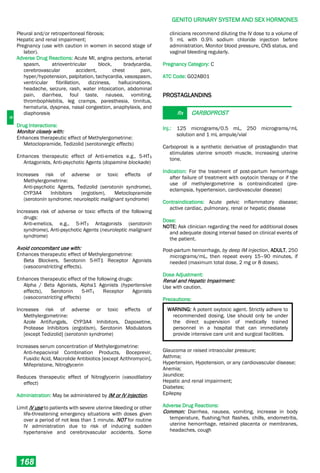 G
GENITO URINARY SYSTEM AND SEX HORMONES
168
Pleural and/or retroperitoneal fibrosis;
Hepatic and renal impairment;
Pregnancy (use with caution in women in second stage of
labor).
Adverse Drug Reactions: Acute MI, angina pectoris, arterial
spasm, atrioventricular block, bradycardia,
cerebrovascular accident, chest pain,
hyper/hypotension, palpitation, tachycardia, vasospasm,
ventricular fibrillation, dizziness, hallucinations,
headache, seizure, rash, water intoxication, abdominal
pain, diarrhea, foul taste, nausea, vomiting,
thrombophlebitis, leg cramps, paresthesia, tinnitus,
hematuria, dyspnea, nasal congestion, anaphylaxis, and
diaphoresis
Drug Interactions:
Monitor closely with:
Enhances therapeutic effect of Methylergometrine:
Metoclopramide, Tedizolid (serotonergic effects)
Enhances therapeutic effect of Anti-emetics e.g., 5-HT3
Antagonists, Anti-psychotic Agents (dopamine blockade)
Increases risk of adverse or toxic effects of
Methylergometrine:
Anti-psychotic Agents, Tedizolid (serotonin syndrome),
CYP3A4 Inhibitors (ergotism), Metoclopramide
(serotonin syndrome; neuroleptic malignant syndrome)
Increases risk of adverse or toxic effects of the following
drugs:
Anti-emetics, e.g., 5-HT3 Antagonists (serotonin
syndrome), Anti-psychotic Agents (neuroleptic malignant
syndrome)
Avoid concomitant use with:
Enhances therapeutic effect of Methylergometrine:
Beta Blockers, Serotonin 5-HT1 Receptor Agonists
(vasoconstricting effects).
Enhances therapeutic effect of the following drugs:
Alpha / Beta Agonists, Alpha1 Agonists (hypertensive
effects), Serotonin 5-HT1 Receptor Agonists
(vasoconstricting effects)
Increases risk of adverse or toxic effects of
Methylergometrine:
Azole Antifungals, CYP3A4 Inhibitors, Dapoxetine,
Protease Inhibitors (ergotism), Serotonin Modulators
[except Tedizolid] (serotonin syndrome)
Increases serum concentration of Methylergometrine:
Anti-hepaciviral Combination Products, Boceprevir,
Fusidic Acid, Macrolide Antibiotics [except Azithromycin],
Mifepristone, Nitroglycerin
Reduces therapeutic effect of Nitroglycerin (vasodilatory
effect)
Administration: May be administered by IM or IV injection.
Limit IV use to patients with severe uterine bleeding or other
life-threatening emergency situations with doses given
over a period of not less than 1 minute. NOT for routine
IV administration due to risk of inducing sudden
hypertensive and cerebrovascular accidents. Some
clinicians recommend diluting the IV dose to a volume of
5 mL with 0.9% sodium chloride injection before
administration. Monitor blood pressure, CNS status, and
vaginal bleeding regularly.
Pregnancy Category: C
ATC Code: G02AB01
PROSTAGLANDINS
Rx CARBOPROST
Inj.: 125 micrograms/0.5 mL, 250 micrograms/mL
solution and 1 mL ampule/vial
Carboprost is a synthetic derivative of prostaglandin that
stimulates uterine smooth muscle, increasing uterine
tone.
Indication: For the treatment of post-partum hemorrhage
after failure of treatment with oxytocin therapy or if the
use of methylergometrine is contraindicated (pre-
eclampsia, hypertension, cardiovascular disease)
Contraindications: Acute pelvic inflammatory disease;
active cardiac, pulmonary, renal or hepatic disease
Dose:
NOTE: Ask clinician regarding the need for additional doses
and adequate dosing interval based on clinical events of
the patient.
Post-partum hemorrhage, by deep IM injection, ADULT, 250
micrograms/mL, then repeat every 15–90 minutes, if
needed (maximum total dose, 2 mg or 8 doses).
Dose Adjustment:
Renal and Hepatic Impairment:
Use with caution.
Precautions:
WARNING: A potent oxytocic agent. Strictly adhere to
recommended dosing. Use should only be under
the direct supervision of medically trained
personnel in a hospital that can immediately
provide intensive care unit and surgical facilities.
Glaucoma or raised intraocular pressure;
Asthma;
Hypertension, Hypotension, or any cardiovascular disease;
Anemia;
Jaundice;
Hepatic and renal impairment;
Diabetes;
Epilepsy
Adverse Drug Reactions:
Common: Diarrhea, nausea, vomiting, increase in body
temperature, flushing/hot flashes, chills, endometritis,
uterine hemorrhage, retained placenta or membranes,
headaches, cough
 