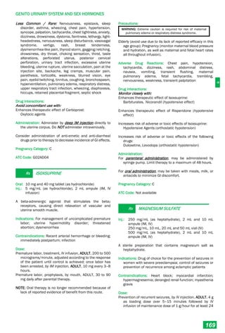 G
GENITO URINARY SYSTEM AND SEX HORMONES
169
Less Common / Rare: Nervousness, epistaxis, sleep
disorder, asthma, wheezing, chest pain, hypertension,
syncope, palpation, tachycardia, chest tightness, anxiety,
dizziness, drowsiness, dystonia, faintness, lethargy, light-
headedness, nervousness, sleep disturbance, vasovagal
syndrome, vertigo, rash, breast tenderness,
dysmenorrhea-like pain, thyroid storm, gagging/retching,
drowsiness, dry throat, choking sensation, thirst, taste
alterations, perforated uterus, posterior cervical
perforation, urinary tract infection, excessive uterine
bleeding, uterine rupture, uterine sacculation, pain at the
injection site, backache, leg cramps, muscular pain,
parethesia, torticollis, weakness, blurred vision, eye
pain, eyelid twitching, tinnitus, coughing, bronchospasm,
hyperventilation, pulmonary edema, respiratory distress,
upper respiratory tract infection, wheezing, diaphoresis,
hiccups, retained placental fragment, septic shock
Drug Interactions:
Avoid concomitant use with:
Enhances therapeutic effect of Carboprost:
Oxytocic agents
Administration: Administer by deep IM injection directly to
the uterine corpus. Do NOT administer intravenously.
Consider administration of anti-emetic and anti-diarrheal
drugs prior to therapy to decrease incidence of GI effects.
Pregnancy Category: C
ATC Code: G02AD04
Rx ISOXSUPRINE
Oral: 10 mg and 40 mg tablet (as hydrochloride)
Inj.: 5 mg/mL (as hydrochloride), 2 mL ampule (IM, IV
infusion)
A beta-adrenergic agonist that stimulates the beta2
receptors, causing direct relaxation of vascular and
uterine smooth muscle.
Indications: For management of uncomplicated premature
labor; uterine hypermotility disorder; threatened
abortion; dysmenorrhea
Contraindications: Recent arterial hemorrhage or bleeding;
immediately postpartum; infection
Dose:
Premature labor, treatment, IV infusion, ADULT, 200 to 500
micrograms/minute, adjusted according to the response
of the patient until control is achieved; once labor has
been arrested, by IM injection, ADULT, 10 mg every 3–8
hours.
Premature labor, prophylaxis, by mouth, ADULT, 30 to 90
mg daily after parental therapy.
NOTE: Oral therapy is no longer recommended because of
lack of reported evidence of benefit from this route.
Precautions:
WARNING: Extreme caution is required for risk of maternal
pulmonary edema or respiratory distress syndrome.
Elderly (avoid use due to its lack of reported efficacy in this
age group); Pregnancy (monitor maternal blood pressure
and hydration, as well as maternal and fetal heart rates
all throughout infusion).
Adverse Drug Reactions: Chest pain, hypotension,
tachycardia, dizziness, rash, abdominal distress,
nausea, vomiting, transient flushing, maternal
pulmonary edema, fetal tachycardia, trembling,
nervousness, weakness, transient palpitation
Drug Interactions:
Monitor closely with:
Enhances therapeutic effect of Isoxsuprine:
Barbiturates, Nicorandil (hypotensive effect)
Enhances therapeutic effect of Risperidone (hypotensive
effect)
Increases risk of adverse or toxic effects of Isoxsuprine:
Hypotensive Agents (orthostatic hypotension)
Increases risk of adverse or toxic effects of the following
drugs:
Duloxetine, Levodopa (orthostatic hypotension)
Administration:
For parenteral administration, may be administered by
syringe pump. Limit therapy to a maximum of 48 hours.
For oral administration, may be taken with meals, milk, or
antacids to minimize GI discomfort.
Pregnancy Category: C
ATC Code: Not available
Rx MAGNESIUM SULFATE
Inj.: 250 mg/mL (as heptahydrate), 2 mL and 10 mL
ampule (IM, IV)
250 mg/mL, 10 mL, 20 mL and 50 mL vial (IV)
500 mg/mL (as heptahydrate), 2 mL and 10 mL
ampule (IM, IV)
A sterile preparation that contains magnesium salt as
heptahydrate.
Indications: Drug of choice for the prevention of seizures in
women with severe preeclampsia; control of seizures or
prevention of recurrence among eclamptic patients
Contraindications: Heart block; myocardial infarction;
hypermagnesemia; deranged renal function; myasthenia
gravis
Dose:
Prevention of recurrent seizures, by IV injection, ADULT, 4 g
as loading dose over 5–15 minutes followed by IV
infusion of maintenance dose of 1 g/hour for at least 24
 