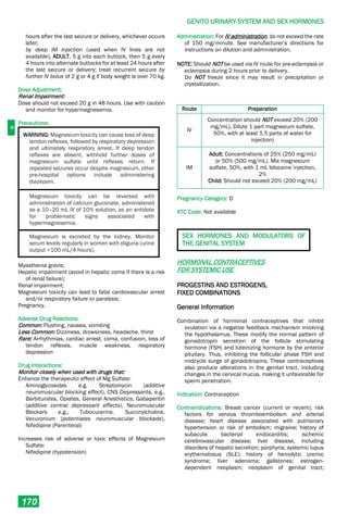 G
GENITO URINARY SYSTEM AND SEX HORMONES
170
hours after the last seizure or delivery, whichever occurs
later;
by deep IM injection (used when IV lines are not
available), ADULT, 5 g into each buttock, then 5 g every
4 hours into alternate buttocks for at least 24 hours after
the last seizure or delivery; treat recurrent seizure by
further IV bolus of 2 g or 4 g if body weight is over 70 kg.
Dose Adjustment:
Renal Impairment:
Dose should not exceed 20 g in 48 hours. Use with caution
and monitor for hypermagnesemia.
Precautions:
WARNING: Magnesium toxicity can cause loss of deep
tendon reflexes, followed by respiratory depression
and ultimately respiratory arrest. If deep tendon
reflexes are absent, withhold further doses of
magnesium sulfate until reflexes return. If
repeated seizures occur despite magnesium, other
pre-hospital options include administering
diazepam.
Magnesium toxicity can be reversed with
administration of calcium gluconate, administered
as a 10–20 mL IV of 10% solution, as an antidote
for problematic signs associated with
hypermagnesemia.
Magnesium is excreted by the kidney. Monitor
serum levels regularly in women with oliguria (urine
output <100 mL/4 hours).
Myasthenia gravis;
Hepatic impairment (avoid in hepatic coma if there is a risk
of renal failure);
Renal impairment;
Magnesium toxicity can lead to fatal cardiovascular arrest
and/or respiratory failure or paralysis;
Pregnancy.
Adverse Drug Reactions:
Common: Flushing, nausea, vomiting
Less Common: Dizziness, drowsiness, headache, thirst
Rare: Arrhythmias, cardiac arrest, coma, confusion, loss of
tendon reflexes, muscle weakness, respiratory
depression
Drug Interactions:
Monitor closely when used with drugs that:
Enhance the therapeutic effect of Mg Sulfate:
Aminoglycosides e.g. Streptomycin (additive
neuromuscular blocking effect), CNS Depressants, e.g.,
Barbiturates, Opiates, General Anesthetics, Gabapentin
(additive central depressant effects), Neuromuscular
Blockers e.g., Tubocurarine, Succinylcholine,
Vecuronium (potentiates neuromuscular blockade),
Nifedipine (Parenteral)
Increases risk of adverse or toxic effects of Magnesium
Sulfate:
Nifedipine (hypotension)
Administration: For IV administration, do not exceed the rate
of 150 mg/minute. See manufacturer’s directions for
instructions on dilution and administration.
NOTE: Should NOT be used via IV route for pre-eclampsia or
eclampsia during 2 hours prior to delivery.
Do NOT freeze since it may result in precipitation or
crystallization.
Route Preparation
IV
Concentration should NOT exceed 20% (200
mg/mL). Dilute 1 part magnesium sulfate,
50%, with at least 1.5 parts of water for
injection)
IM
Adult: Concentrations of 25% (250 mg/mL)
or 50% (500 mg/mL). Mix magnesium
sulfate, 50%, with 1 mL lidocaine injection,
2%
Child: Should not exceed 20% (200 mg/mL)
Pregnancy Category: D
ATC Code: Not available
SEX HORMONES AND MODULATORS OF
THE GENITAL SYSTEM
HORMONAL CONTRACEPTIVES
FOR SYSTEMIC USE
PROGESTINS AND ESTROGENS,
FIXED COMBINATIONS
General Information
Combination of hormonal contraceptives that inhibit
ovulation via a negative feedback mechanism involving
the hypothalamus. These modify the normal pattern of
gonadotropin secretion of the follicle stimulating
hormone (FSH) and luteinizing hormone by the anterior
pituitary. Thus, inhibiting the follicular phase FSH and
midcycle surge of gonadotropins. These contraceptives
also produce alterations in the genital tract, including
changes in the cervical mucus, making it unfavorable for
sperm penetration.
Indication: Contraception
Contraindications: Breast cancer (current or recent); risk
factors for venous thromboembolism and arterial
disease; heart disease associated with pulmonary
hypertension or risk of embolism; migraine; history of
subacute bacterial endocarditis; ischemic
cerebrovascular disease; liver disease, including
disorders of hepatic secretion; porphyria; systemic lupus
erythematosus (SLE); history of hemolytic uremic
syndrome; liver adenoma; gallstones; estrogen-
dependent neoplasm; neoplasm of genital tract;
 