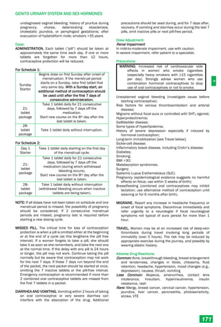 G
GENITO URINARY SYSTEM AND SEX HORMONES
171
undiagnosed vaginal bleeding; history of pruritus during
pregnancy, chorea, deteriorating otosclerosis,
cholestatic jaundice, or pemphigoid gestationis; after
evacuation of hydatidiform mole; smokers >35 years
Dose:
ADMINISTRATION. Each tablet (“pill”) should be taken at
approximately the same time each day. If one or more
tablets are forgotten for more than 12 hours,
contraceptive protection will be reduced.
For Schedule 1:
Sunday
Starter
Begins dose on first Sunday after onset of
menstruation. If the menstrual period
starts on a Sunday, take first tablet that
very same day. With a Sunday start, an
additional method of contraception should
be used until after the first 7 days of
consecutive administration.
21-
tablet
package
Take 1 tablet daily for 21 consecutive
days, followed by 7 days off the
medication.
Start new course on the 8th day after the
last tablet is taken.
28-
tablet
package
Take 1 tablet daily without interruption.
For Schedule 2:
Day 1
Starter
Take 1 tablet daily starting on the first day
of the menstrual cycle.
21-
tablet
package
Take 1 tablet daily for 21 consecutive
days, followed by 7 days off the
medication (during which withdrawal
bleeding occurs).
Start new course on the 8th day after the
last tablet is taken.
28-
tablet
package
Take 1 tablet daily without interruption
(withdrawal bleeding occurs when inactive
tablets are being taken).
NOTE: If all doses have not been taken on schedule and one
menstrual period is missed, the possibility of pregnancy
should be considered. If 2 consecutive menstrual
periods are missed, pregnancy test is required before
starting a new dosing cycle.
MISSED PILL. The critical time for loss of contraception
protection is when a pill is omitted either at the beginning
or at the end of a cycle (as this lengthens the pill free
interval). If a woman forgets to take a pill, she should
take it as soon as she remembers, and take the next one
at the normal time. If the delay with any pill is 24 hours
or longer, the pill may not work. Continue taking the pill
normally but be aware that contraception may not work
for the next 7 days. If these 7 days run beyond the end
of the packet, the next packet should be started at once,
omitting the 7 inactive tablets or the pill-free interval.
Emergency contraception is recommended if more than
2 combined oral contraceptive tablets are missed from
the first 7 tablets in a packet.
DIARRHEA AND VOMITING. Vomiting within 2 hours of taking
an oral contraceptive or very severe diarrhea can
interfere with the absorption of the drug. Additional
precautions should be used during, and for 7 days after,
recovery. If vomiting and diarrhea occur during the last 7
pills, omit inactive pills or next pill-free period.
Dose Adjustment:
Renal Impairment
In mild-to-moderate impairment, use with caution.
In severe impairment, refer patient to a specialist.
Precautions:
WARNING: Increased risk of cardiovascular side
effects in women who smoke cigarettes
(especially heavy smokers with ≥15 cigarettes
per day). Strongly advise women who use
combination hormonal contraceptives to stop
use of oral contraceptives or not to smoke.
Unexplained vaginal bleeding (investigate cause before
starting contraceptive);
Risk factors for venous thromboembolism and arterial
disease;
Migraine without focal aura or controlled with 5HT1 agonist;
Hyperprolactinemia;
Gallbladder disease;
Some types of hyperlipidemia;
History of severe depression especially if induced by
hormonal contraception;
Long-term immobilization [see Travel below];
Sickle-cell disease;
Inflammatory bowel disease, including Crohn’s disease;
Diabetes;
Smoking;
BMI >30;
Malabsorption syndromes;
Surgery;
Systemic Lupus Erythematosus (SLE);
Pregnancy (epidemiological evidence suggests no harmful
effects on fetus; use within 3 weeks of birth);
Breastfeeding (combined oral contraceptives may inhibit
lactation; use alternative method of contraception until
weaning or for 6 months after birth).
MIGRAINE. Report any increase in headache frequency or
onset of focal symptoms. Discontinue immediately and
refer urgently to a neurologist if focal neurological
symptoms not typical of aura persist for more than 1
hour.
TRAVEL. Women may be at an increased risk of deep-vein
thrombosis during travel involving long periods of
immobility (over 5 hours). The risk may be reduced by
appropriate exercise during the journey, and possibly by
wearing elastic hosiery.
Adverse Drug Reactions:
Common: Acne, breakthrough bleeding, breast enlargement
and tenderness, changes in libido, chloasma, fluid
retention, headache, hypertension, mood changes (e.g.,
depression), nausea, thrush, vomiting
Less Common: Alopecia, amenorrhea, contact lens
intolerance, hirsutism, hyperinsulinemia, insulin
resistance, rash
Rare: Allergy, breast cancer, cervical cancer, hypertension,
jaundice, liver cancer, pancreatitis, photosensitivity,
stroke, VTE
 