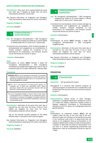 G
GENITO URINARY SYSTEM AND SEX HORMONES
173
Administration: Take each pill at approximately the same
time each day. If delayed by longer than 24 hours,
contraceptive protection may be lost.
See General Information on Progestins and Estrogens,
Fixed Combinations listed above for further information.
Pregnancy Category: X
ATC Code: G03AA07
Rx
ETHINYLESTRADIOL +
NORETHISTERONE
Oral: 35 micrograms ethinylestradiol + 400 micrograms
norethisterone acetate per tablet as 21 active tablets
or 28-day tablet with 21 active and 7 inactive pills
A combined oral contraceptive, which contains estrogen as
ethinylestradiol and progesterone as norethisterone. It
inhibits ovulation, reduces the receptivity of the
endometrium for implantation, and thickens cervical
mucus that serves as a barrier to sperm.
Indication: Contraception
Dose:
Contraception, by mouth, ADULT (female), 1 tablet (35
micrograms ethinylestradiol + 400 micrograms
norethisterone acetate) daily beginning on the 5th day of
menstrual cycle for 21 days, followed by 7 tab-free days.
Precautions:
WARNING: NOT for use as prophylaxis of dementia. An increased
incidence of dementia was observed in women ≥65 years of
age taking conjugated estrogens alone or in combination with
medroxyprogesterone acetate.
NOT for use in the prevention of cardiovascular disease. An
increased risk of deep vein thrombosis (DVT), stroke,
pulmonary emboli (PE), and myocardial infarction (MI) was
observed in postmenopausal women.
The use of unopposed estrogen in women with an intact uterus
is associated with an increased risk of endometrial cancer.
Combination or inclusion of a progestin to estrogen treatment
may decrease the risk of endometrial hyperplasia, a precursor
to endometrial cancer.
Administration: Administer at the same time each day at
intervals for not more than 24 hours. If one or more
tablets are forgotten for more than 12 hours,
contraceptive protection will be reduced.
Use for the shortest duration possible at the lowest
effective dose in accordance with treatment goals.
See General Information on Progestins and Estrogens,
Fixed Combinations listed above for further information.
Pregnancy Category: X
ATC Code: G03AA05
Rx
ETHINYLESTRADIOL +
NORGESTREL
Oral: 30 micrograms ethinylestradiol + 300 micrograms
norgestrel per tablet as 21 active tablets or 28-day
tablet with 21 active and 7 inactive pills
A combined oral contraceptive, which contains estrogen as
ethinylestradiol and progesterone as norgestrel. It
inhibits ovulation, reduces receptivity of the
endometrium for implantation, and thickens cervical
mucus that serves as a barrier to sperm.
Indication: Contraception
Dose:
Contraception, by mouth, ADULT (female), 1 tablet (30
micrograms ethinylestradiol + 300 micrograms
norgestrel) daily.
Administration: Administer at the same time each day at
intervals for not more than 24 hours. If one or more
tablets are forgotten for more than 12 hours,
contraceptive protection will be reduced.
See General Information on Progestins and Estrogens,
Fixed Combinations listed above for further information.
Pregnancy Category: X
ATC Code: G03AA06
PROGESTINS
Rx ETONOGESTREL
Subdermal: 68 mg subdermal implant
Etonogestrel is a hormone that prevents ovulation by
reducing reception of endometrium to implantation and
thickening of the cervical mucus that serves as a barrier
to sperm.
Indication: Contraception
Contraindications: Breast cancer or other estrogen-
dependent or progestin-dependent neoplasms (current
or a history of); hepatic impairment; hepatic tumors or
disease; pregnancy; thrombosis or thromboembolic
disorders (current or history of); undiagnosed abnormal
genital bleeding
Dose:
Contraception, by subdermal implant, ADULT, 68 mg
implant under the skin at the inner side of the non-
dominant upper arm (therapy can be started at any time
in the menstrual cycle once it is determined that the
woman is not pregnant); back-up contraception is not
needed if started within 5 days of onset of menstruation;
if started >5 days after the onset of menstruation or at
any time in a woman experiencing amenorrhea (not
postpartum), back-up contraception should be used for
7 days.
 