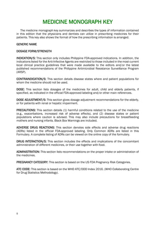 ii
MEDICINE MONOGRAPH KEY
The medicine monograph key summarizes and describes the types of information contained
in this edition that the physicians and dentists can utilize in prescribing medicines for their
patients. This key also shows the format of how the prescribing information is arranged.
GENERIC NAME
DOSAGE FORM/STRENGTH
INDICATION/S: This section only includes Philippine FDA-approved indications. In addition, the
indications listed for the Anti-Infective Agents are restricted to those included in the most current
local clinical practice guidelines that were made available to the editors and/or the latest
published recommendations of the Philippine Antimicrobial Resistance Surveillance Program
(ARSP).
CONTRAINDICATION/S: This section details disease states where and patient populations for
whom the medicine should not be used.
DOSE: This section lists dosages of the medicines for adult, child and elderly patients, if
specified, as indicated in the official FDA-approved labeling and/or other main references.
DOSE ADJUSTMENT/S: This section gives dosage adjustment recommendations for the elderly,
or for patients with renal or hepatic impairment.
PRECAUTIONS: This section details (1) harmful conditions related to the use of the medicine
(e.g., exacerbations, increased risk of adverse effects), and (2) disease states or patient
populations where caution is advised. This may also include precautions for breastfeeding
mothers and nursing infants. Black Box Warnings are included.
ADVERSE DRUG REACTIONS: This section denotes side effects and adverse drug reactions
(ADRs) listed in the official FDA-approved labeling. Only Common ADRs are listed in this
Formulary. A complete listing of ADRs can be viewed on the online copy of the formulary.
DRUG INTERACTION/S: This section includes the effects and implications of the concomitant
administration of different medicines, or their use together with food.
ADMINISTRATION: This section lists recommendations on the proper intake or administration of
the medicines.
PREGNANCY CATEGORY: This section is based on the US FDA Pregnancy Risk Categories.
ATC CODE: This section is based on the WHO ATC/DDD Index 2016. (WHO Collaborating Centre
for Drug Statistics Methodology).
 
