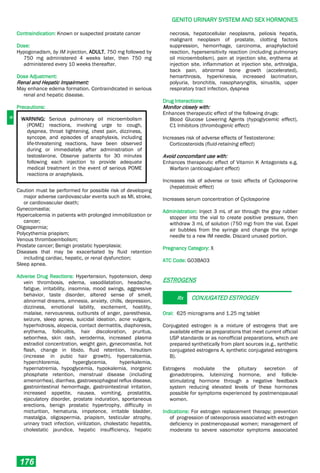 G
GENITO URINARY SYSTEM AND SEX HORMONES
176
Contraindication: Known or suspected prostate cancer
Dose:
Hypogonadism, by IM injection, ADULT, 750 mg followed by
750 mg administered 4 weeks later, then 750 mg
administered every 10 weeks thereafter.
Dose Adjustment:
Renal and Hepatic Impairment:
May enhance edema formation. Contraindicated in serious
renal and hepatic disease.
Precautions:
WARNING: Serious pulmonary oil microembolism
(POME) reactions, involving urge to cough,
dyspnea, throat tightening, chest pain, dizziness,
syncope, and episodes of anaphylaxis, including
life-threatening reactions, have been observed
during or immediately after administration of
testosterone. Observe patients for 30 minutes
following each injection to provide adequate
medical treatment in the event of serious POME
reactions or anaphylaxis.
Caution must be performed for possible risk of developing
major adverse cardiovascular events such as MI, stroke,
or cardiovascular death;
Gynecomastia;
Hypercalcemia in patients with prolonged immobilization or
cancer;
Oligospermia;
Polycythemia priapism;
Venous thromboembolism;
Prostate cancer; Benign prostatic hyperplasia;
Diseases that may be exacerbated by fluid retention
including cardiac, hepatic, or renal dysfunction;
Sleep apnea.
Adverse Drug Reactions: Hypertension, hypotension, deep
vein thrombosis, edema, vasodilatation, headache,
fatigue, irritability, insomnia, mood swings, aggressive
behavior, taste disorder, altered sense of smell,
abnormal dreams, amnesia, anxiety, chills, depression,
dizziness, emotional lability, excitement, hostility,
malaise, nervousness, outbursts of anger, paresthesia,
seizure, sleep apnea, suicidal ideation, acne vulgaris,
hyperhidrosis, alopecia, contact dermatitis, diaphoresis,
erythema, folliculitis, hair discoloration, pruritus,
seborrhea, skin rash, xeroderma, increased plasma
estradiol concentration, weight gain, gynecomastia, hot
flash, change in libido, fluid retention, hirsutism
(increase in pubic hair growth), hypercalcemia,
hyperchloremia, hyperglycemia, hyperkalemia,
hypernatremia, hypoglycemia, hypokalemia, inorganic
phosphate retention, menstrual disease (including
amenorrhea), diarrhea, gastroesophageal reflux disease,
gastrointestinal hemorrhage, gastrointestinal irritation,
increased appetite, nausea, vomiting, prostatitis,
ejaculatory disorder, prostate induration, spontaneous
erections, benign prostatic hypertrophy, difficulty in
micturition, hematuria, impotence, irritable bladder,
mastalgia, oligospermia, priapism, testicular atrophy,
urinary tract infection, virilization, cholestatic hepatitis,
cholestatic jaundice, hepatic insufficiency, hepatic
necrosis, hepatocellular neoplasms, peliosis hepatis,
malignant neoplasm of prostate, clotting factors
suppression, hemorrhage, carcinoma, anaphylactoid
reaction, hypersensitivity reaction (including pulmonary
oil microembolism), pain at injection site, erythema at
injection site, inflammation at injection site, arthralgia,
back pain, abnormal bone growth (accelerated),
hemarthrosis, hyperkinesia, increased lacrimation,
polyuria, bronchitis, nasopharyngitis, sinusitis, upper
respiratory tract infection, dyspnea
Drug Interactions:
Monitor closely with:
Enhances therapeutic effect of the following drugs:
Blood Glucose Lowering Agents (hypoglycemic effect),
C1 Inhibitors (thrombogenic effect)
Increases risk of adverse effects of Testosterone:
Corticosteroids (fluid-retaining effect)
Avoid concomitant use with:
Enhances therapeutic effect of Vitamin K Antagonists e.g.
Warfarin (anticoagulant effect)
Increases risk of adverse or toxic effects of Cyclosporine
(hepatotoxic effect)
Increases serum concentration of Cyclosporine
Administration: Inject 3 mL of air through the gray rubber
stopper into the vial to create positive pressure, then
withdraw 3 mL of solution (750 mg) from the vial. Expel
air bubbles from the syringe and change the syringe
needle to a new IM needle. Discard unused portion.
Pregnancy Category: X
ATC Code: G03BA03
ESTROGENS
Rx CONJUGATED ESTROGEN
Oral: 625 micrograms and 1.25 mg tablet
Conjugated estrogen is a mixture of estrogens that are
available either as preparations that meet current official
USP standards or as nonofficial preparations, which are
prepared synthetically from plant sources (e.g., synthetic
conjugated estrogens A, synthetic conjugated estrogens
B).
Estrogens modulate the pituitary secretion of
gonadotropins, luteinizing hormone, and follicle-
stimulating hormone through a negative feedback
system reducing elevated levels of these hormones
possible for symptoms experienced by postmenopausal
women.
Indications: For estrogen replacement therapy; prevention
of progression of osteoporosis associated with estrogen
deficiency in postmenopausal women; management of
moderate to severe vasomotor symptoms associated
 