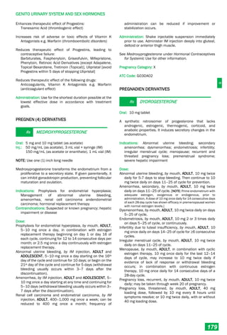 G
GENITO URINARY SYSTEM AND SEX HORMONES
179
Enhances therapeutic effect of Progestins:
Tranexamic Acid (thrombogenic effect)
Increases risk of adverse or toxic effects of Vitamin K
Antagonists e.g. Warfarin (thromboembolic disorders)
Reduces therapeutic effect of Progestins, leading to
contraceptive failure:
Barbiturates, Fosphenytoin, Griseofulvin, Mifepristone,
Phenytoin, Retinoic Acid Derivatives [except Adapalene,
Topical Bexarotene, Tretinoin (Topical)], Ulipristal [avoid
Progestins within 5 days of stopping Ulipristal]
Reduces therapeutic effect of the following drugs:
Anticoagulants, Vitamin K Antagonists e.g. Warfarin
(anticoagulant effect)
Administration: Use for the shortest duration possible at the
lowest effective dose in accordance with treatment
goals.
PREGNEN (4) DERIVATIVES
Rx MEDROXYPROGESTERONE
Oral: 5 mg and 10 mg tablet (as acetate)
Inj.: 50 mg/mL (as acetate), 3 mL vial + syringe (IM)
150 mg/mL (as acetate or enanthate), 1 mL vial (IM)
NOTE: Use one (1) inch long needle
Medroxyprogesterone transforms the endometrium from a
proliferative to a secretory state. If given parenterally, it
can inhibit gonadotropin production, preventing follicular
maturation and ovulation.
Indications: Prophylaxis for endometrial hyperplasia;
Management of abnormal uterine bleeding,
amenorrhea, renal cell carcinoma andendometrial
carcinoma; hormonal replacement therapy
Contraindications: Suspected or known pregnancy; hepatic
impairment or disease
Dose:
Prophylaxis for endometrial hyperplasia, by mouth, ADULT,
5–10 mg once a day, in combination with estrogen
replacement therapy beginning on day 1 or day 16 of
each cycle, continuing for 12 to 14 consecutive days per
month; or 2.5 mg once a day continuously with estrogen
replacement therapy.
Abnormal uterine bleeding, by IM injection, ADULT and
ADOLESCENT, 5–10 mg once a day starting on the 16th
day of the cycle and continue for 10 days; or begin on the
21st day of the cycle and continue for 5 days (withdrawal
bleeding usually occurs within 3–7 days after the
discontinuation).
Amenorrhea, by IM injection, ADULT and ADOLESCENT, 5–
10 mg once a day starting at any time and continuing for
5–10 days (withdrawal bleeding usually occurs within 3–
7 days after the discontinuation).
Renal cell carcinoma and endometrial carcinoma, by IM
injection, ADULT, 400–1,000 mg once a week; can be
reduced to 400 mg once a month; frequency of
administration can be reduced if improvement or
stabilization occurs.
Administration: Shake injectable suspension immediately
prior to use. Administer IM injection deeply into gluteal,
deltoid or anterior thigh muscle.
See Medroxyprogesterone under Hormonal Contraceptives
for Systemic Use for other information.
Pregnancy Category: X
ATC Code: G03DA02
PREGNADIEN DERIVATIVES
Rx DYDROGESTERONE
Oral: 10 mg tablet
A synthetic retroisomer of progesterone that lacks
androgenic, estrogenic, thermogenic, corticoid, and
anabolic properties. It induces secretory changes in the
endometrium.
Indications: Abnormal uterine bleeding; secondary
amenorrhea; dysmenorrhea; endometriosis; infertility;
irregular menstrual cycle; menopause; recurrent and
threated pregnancy loss; premenstrual syndrome;
severe hepatic impairment
Dose:
Abnormal uterine bleeding, by mouth, ADULT, 10 mg twice
daily for 5-7 days to stop bleeding. Then continue to 10
mg twice daily on days 11–25 of cycle for prevention.
Amenorrhea, secondary, by mouth, ADULT, 10 mg twice
daily on days 11–25 of cycle. [NOTE: Prime endometrium with
adequate estrogen, exogenous or endogenous, prior to
administration. A dose of 10 mg once daily for 14 consecutive days
of each 28-day cycle has shown efficacy in premenopausal women
with normal estrogen levels.]
Dysmenorrhea, by mouth, ADULT, 10 mg twice daily on days
5–25 of cycle.
Endometriosis, by mouth, ADULT, 10 mg 2 or 3 times daily
on days 5–25 of cycle, or continuously.
Infertility due to luteal insufficiency, by mouth, ADULT, 10
mg once daily on days 14–25 of cycle for ≥6 consecutive
cycles.
Irregular menstrual cycle, by mouth, ADULT, 10 mg twice
daily on days 11–25 of cycle.
Menopause, by mouth, ADULT, in combination with cyclic
estrogen therapy, 10 mg once daily for the last 12–14
days of cycle, may increase to 10 mg twice daily if
evidence of lack of response or withdrawal bleeding
occurs; in combination with continuous estrogen
therapy, 10 mg once daily for 14 consecutive days of a
28-day cycle.
Pregnancy loss, recurrent, by mouth, ADULT, 10 mg twice
daily; may be taken through week 20 of pregnancy.
Pregnancy loss, threatened, by mouth, ADULT, 40 mg
loading dose, followed by 10 mg every 8 hours until
symptoms resolve; or 10 mg twice daily, with or without
40 mg loading dose.
 