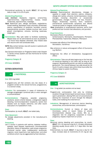 G
GENITO URINARY SYSTEM AND SEX HORMONES
180
Premenstrual syndrome, by mouth, ADULT, 10 mg twice
daily on days 11 to 25 of cycle.
Adverse Drug Reactions:
Less Common: Headache, migraine, amenorrhea,
hypermenorrhea, oligomenorrhea, nausea, breast
tenderness, dysmenorrhea, mastalgia
Rare: Abdominal pain, allergic dermatitis, angioedema,
breast swelling, depressed mood, dizziness, drowsiness,
edema, exacerbation of porphyria, hemolytic anemia,
hypersensitivity, jaundice, malaise, pruritus, rash, tumor
growth (meningioma), urticaria, vomiting, weakness,
weight gain
Administration: May split tablet to facilitate swallowing.
Missed dose can be administered as soon as possible if
<12 hours have elapsed; otherwise, skip missed dose
and resume with next scheduled dose.
NOTE: May contain lactose. Use with caution in patients with
galactose intolerance.
See General Information on Progestins listed under Chapter
5: Genito Urinary System and Sex Hormones for further
information.
Pregnancy Category: B
ATC Code: G03DB01
ESTREN DERIVATIVES
Rx LYNESTRENOL
Oral: 500 mcg tablet
A progestin-only pill that contains very low doses of a
progestin similar to the natural hormone, progesterone,
in a woman’s body.
Indication: For contraception in cases of intolerance to
estrogen-progestogen combined pills or when estrogen
is contraindicated.
Contraindications: Pregnancy, possible pregnancy,
porphyria, severe arterial disease, undiagnosed vaginal
bleeding, hormone-dependent neoplasms, severe liver
disease such as hepatic adenoma, and after recent
evacuation of a hydatidiform mole.
Dose:
Contraceptive, by mouth, ADULT, one tablet daily.
Dose Adjustment:
No dosage adjustments provided in the manufacturer’s
labeling.
Precautions:
Use in caution in patients with asthma, diabetes mellitus,
epilepsy, heart disease, hypertension, thromboembolic
disorders, history of depression, past ectopic pregnancy,
functional ovarian cysts, malabsorption syndromes,
migraine, renal impairment, liver dysfunction, and other
conditions which may be aggravated by fluid retention.
Adverse Drug Reactions:
Common: Gastrointestinal disturbances, changes in
appetite or weight, fluid retention, edema, chloasma,
allergic skin rashes, urticarial, mental depression, breast
changes including discomfort or occasionally
gynecomastia, changes in libido, hair loss, hirsutism,
fatigue, drowsiness, insomnia, fever, headache,
premenstrual syndrome-like symptoms and altered
menstrual cycles or irregular menstrual bleeding.
Rare: Anaphylaxis or anaphylactoid reactions, serum lipid
profile and liver function test alterations, and jaundice.
Drug Interactions:
Decreases effects of Lynestrenol:
Carbamazepine, Nevirapine, Oxcarbazepine, Phenytoin,
Phenobarbital, Topiramate, Rifabutin, Rifampicin
Increases side effects of the following drugs:
Atorvastatin, Tacrolimus
May enhance or reduce anticoagulant effect of Coumarins
e.g. Warfarin
Antagonizes the effect of Antidiabetics (hypoglycemic
effect)
Administration: Take one pill daily beginning on the first day
of menstrual bleeding or any other day as long as not
pregnant. Breastfeeding women can start six weeks after
giving birth. The interval between two pills should be 24
hours. If a pill is missed, take within three hours after the
24-hour lapse to sustain its efficacy.
Pregnancy Category: D
ATC Code:G03DC03
Rx NORETHISTERONE
Oral: 5 mg tablet (as acetate and as base)
Progestin-only contraception that acts by inhibiting
ovulation through thickening of cervical mucus, inhibiting
sperm penetration; altering FSH and LH concentrations;
slowing the movement of ovum through the fallopian
tubes, and modifying the endometrium.
Indications: Management of abnormal uterine bleeding,
amenorrhea, and endometriosis; contraception;
Contraindications: Current or history of deep vein
thrombosis, active or recent history of arterial
thromboembolic disease (e.g., stroke, MI); as a
diagnostic test for pregnancy; suspected or known
pregnancy; hepatic impairment or tumors
Dose:
Abnormal uterine bleeding and amenorrhea, by mouth,
ADULT, 2.5–10 mg once a day for 5–10 days; withdrawal
bleeding usually occurs within 3–7 days after the last
dose.
Endometriosis, by mouth, ADULT, 5 mg once a day for 14
days; increase dose at increments of 2.5 mg per day
 
