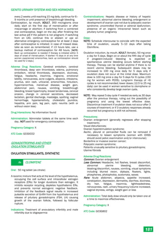 G
GENITO URINARY SYSTEM AND SEX HORMONES
181
every 2 weeks until reaching 15 mg daily, continue for 6–
9 months or until presence of breakthrough bleeding.
Contraception, by mouth, ADULT, 350 micrograms once
daily; start on the first day of menstruation or after
miscarriage or abortion; if switching from a combined
oral contraceptive, begin on the day after finishing the
last active pill if the patient is not pregnant; if switching
from an UID, continue this or abstain or use an
alternative emergency contraceptive for at least 2 days
after contraceptive is initiated; in case of missed dose,
take as soon as remembered; if ≥3 hours late, use a
backup method of contraception for 48 hours. [NOTE:
Back up contraception is needed if therapy is initiated within 5
days of onset of menstruation. If started >5 days or at any time
women experienced amenorrhea, back up contraception should
be used for 2 days.]
Adverse Drug Reactions: Cerebral embolism, cerebral
thrombosis, deep vein thrombosis, edema, pulmonary
embolism, retinal thrombosis, depression, dizziness,
fatigue, headache, insomnia, migraine, emotional
lability, nervousness, acne vulgaris, alopecia, chloasma,
pruritus, skin rash, urticarial, amenorrhea, hirsutism,
hypermenorrhea, menstrual disease, weight gain,
abdominal pain, nausea, vomiting, breakthrough
bleeding, breast hypertrophy, breast tenderness, cervical
erosion, change in cervical secretions, decreased
lactation, genital discharge, mastalgia, spotting, vaginal
hemorrhage, hypersensitivity, cholestatic jaundice,
hepatitis, arm pain, leg pain, optic neuritis (with or
without vision loss)
Drug Interactions: No information found
Administration: Administer tablets at the same time each
day. NOT used for emergency contraception.
Pregnancy Category: X
ATC Code: G03DC02
GONADOTROPINS AND OTHER
OVULATION STIMULANTS
OVULATION STIMULANTS, SYNTHETIC
Rx CLOMIFENE
Oral: 50 mg tablet (as citrate)
A racemic mixture that acts at the level of the hypothalamus,
occupying the cell surface and intracellular estrogen
receptors (ERs) for longer durations than estrogen. It
inhibits receptor recycling, depletes hypothalamic ERs,
and prevents normal estrogenic negative feedback.
Inhibition of the feedback signal results in increased
pulsatile secretion of GnRH from the hypothalamus and
release of pituitary gonadotropins (FSH, LH) causing
growth of the ovarian follicle, followed by follicular
rupture.
Indications: Treatment of anovulatory infertility and male
infertility due to oligospermia
Contraindications: Hepatic disease or history of hepatic
impairment; abnormal uterine bleeding; enlargement or
development of ovarian cyst not due to polycystic ovarian
syndrome; uncontrolled thyroid or adrenal dysfunction;
presence of an organic intracranial lesion such as
pituitary tumor; pregnancy
Dose:
NOTE: Schedule intercourse to coincide with the expected
time of ovulation, usually 5–10 days after taking
Clomifene.
Ovulation induction, by mouth, ADULT (female), 50 mg once
a day for 5 days. Begin on or about the fifth day of cycle
if progestin-induced bleeding is expected or
spontaneous uterine bleeding occurs before starting
therapy. Therapy can be started anytime if there is no
recent uterine bleeding. Subsequent doses may be
increased to 100 mg once daily for 5 days only if
ovulation does not occur at the initial dose. Maximum
dose is 100 mg once a day for 5 days for 6 cycles (150
mg for women with PCOS). Long-term therapy of >6
cycles is not recommended; lower doses (12.5 to 25 mg
daily) can be used in women sensitive to clomiphene or
who consistently develop large ovarian cysts.
NOTE: May repeat 5-day cycle if needed as early as 30 days
after the previous therapy, ruling out the possibility of
pregnancy and using the lowest effective dose.
Discontinue treatment if ovulation does not occur after 3
courses of treatment; or if 3 ovulatory responses already
occurred but pregnancy is still not achieved.
Precautions:
Ovarian enlargement (generally regresses after stopping
treatment);
Visual disturbances;
Ovarian hyperstimulation syndrome;
Ascitic, pleural or pericardial fluids can be removed if
necessary to lessen symptoms (women with OHSS
should avoid pelvic examination and/or intercourse);
Borderline or invasive ovarian cancer;
Polycystic ovarian syndrome;
Patients unusually sensitive to pituitary gonadotropins;
Uterine fibroids
Adverse Drug Reactions:
Common: Ovarian enlargement
Less Common: Headache, hot flashes, breast discomfort,
abnormal uterine bleeding, distention,
bloating/discomfort, nausea, vomiting, visual symptoms
including blurred vision, diplopia, floaters, lights,
phosphenes, photophobia, scotomata, waves
Rare: Acute abdomen, alopecia, appetite increased,
constipation, depression, dermatitis, diarrhea, dizziness,
dry hair, fatigue, insomnia, lightheadedness,
nervousness, rash, urinary frequency/volume increased,
vaginal dryness, vertigo, weight gain or loss
Administration: Total daily dose should only be taken one at
a time to maximize effectiveness.
Pregnancy Category: X
ATC Code: G03GB02
 