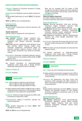 G
GENITO URINARY SYSTEM AND SEX HORMONES
185
Indication: Treatment of functional symptoms of benign
prostatic hypertrophy
Contraindications: Moderate or severe hepatic impairment
Dose:
Benign prostatic hypertrophy, by mouth, ADULT, 10 mg once
daily.
NOTE: Do NOT use as an antihypertensive.
Dose Adjustment:
Renal Impairment:
Use with caution in patients with creatinine clearance <30
mL/minute.
Hepatic Impairment:
Use with caution in patients with mild impairment.
Adverse Drug Reactions:
Less Common: Dizziness, fatigue, headache, pain,
constipation, dyspepsia, nausea, impotence, upper
respiratory tract infection, bronchitis, pharyngitis,
sinusitis
Rare: Angina pectoris, angioedema, atrial fibrillation, chest
pain, diarrhea, edema, flushing, hepatic injury,
orthostatic hypotension, intraoperative floppy iris
syndrome, jaundice, priapism, pruritus, rhinitis, skin
rash, syncope, tachycardia, toxic epidermal necrolysis,
urticaria
Administration: Administer immediately following a meal at
the same time each day. Swallow tablets whole. Do NOT
crush or chew.
NOTE: Food increases extent of absorption.
See General Information on Alpha-Adrenoceptor
Antagonists under Drugs used in Benign Prostatic
Hypertrophy listed above for further information.
Pregnancy Category: B
ATC Code: G04CA01
Rx TAMSULOSIN
Oral: 200 micrograms capsule (as hydrochloride)
200 micrograms orally disintegrating tablet
400 micrograms prolonged-release FC tablet
An alpha1-selective adrenoceptor antagonist that is used in
mediating smooth muscle tone in the prostate to relieve
symptoms of urinary obstruction caused by BPH.
Indications: Treatment of sign and symptoms of BPH; relief
of symptoms of obstruction in BPH
Contraindications: History of micturition, syncope, and
postural hypotension
Dose:
Benign prostatic hypertrophy, by mouth, ADULT, 400
micrograms once daily.
NOTE: Do NOT use as an antihypertensive.
Dose may be increased after 2-4 weeks to 800
micrograms once daily in patients who fail to respond. If
therapy is interrupted for several days, restart with 400
micrograms once daily.
Dose Adjustment:
Renal and Hepatic Impairment:
For mild-to-moderate impairment, use with caution.
For severe impairment, refer patient to a specialist.
Adverse Drug Reactions:
Common: Abnormal ejaculation, chest pain, dizziness,
drowsiness, fatigue, headache, insomnia, nasal
congestion, rhinitis, urinary urgency, weakness
Less Common: Blurred vision, dryness of mouth, edema,
first-dose hypotension, orthostatic hypotension,
increased sweating, nausea, palpitations, syncope,
tachycardia, urinary incontinence, vomiting
Rare: Angioedema, depression, dyspnea, hypersensitivity
reactions, itch, mood changes, paresthesia, rash,
urticaria, vertigo
Administration: Administer 30 minutes after the same meal
each day. Swallow capsules whole. Do NOT crush, chew,
or open.
NOTE: The extent and rate of absorption are reduced by the
presence of food.
See General Information on Alpha-Adrenoceptor
Antagonists under Drugs used in Benign Prostatic
Hypertrophy listed above for further information.
Pregnancy Category: B
ATC Code: G04CA02
Rx TERAZOSIN
Oral: 1 mg, 2 mg, and 5 mg tablet (as hydrochloride)
An alpha1-selective adrenoceptor antagonist used in BPH to
relieve symptoms of urinary obstruction, including acute
urinary retention.
Indications: For hypertension and lower urinary tract
symptoms (LUTS) associated with BPH; treatment of
signs and symptoms of BPH and relief of symptoms of
urinary obstruction
Dose:
Benign prostatic hypertrophy, by mouth, ADULT, 1 mg every
bedtime; may gradually increase at 7-day intervals
according to response; (maintenance dose, 5–10 mg
once every bedtime).
Adverse Drug Reactions:
Common: Dizziness, asthenia
Less Common: Hypotension, rhinitis, light-headedness,
somnolence, palpitation, nausea, edema, sinusitis,
dyspnea, fatigue, headache, back pain, flu-like
syndrome, tachycardia, amblyopia, blurred vision,
impotence, syncope
 