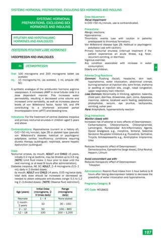 H
SYSTEMIC HORMONAL PREPARATIONS, EXCLUDING SEX HORMONES AND INSULINS
187
SYSTEMIC HORMONAL
PREPARATIONS, EXCLUDING SEX
HORMONES AND INSULINS
PITUITARY AND HYPOTHALAMIC
HORMONES AND ANALOGUES
POSTERIOR PITUITARY LOBE HORMONES
VASOPRESSIN AND ANALOGUES
Rx DESMOPRESSIN
Oral: 100 micrograms and 200 micrograms tablet (as
acetate)
Inj.: 15 micrograms/mL (as acetate), 1 mL ampule (IM,
SC)
A synthetic analogue of the antidiuretic hormone arginine
vasopressin. It increases cAMP in renal tubular cells in a
dose dependent manner. This increases water
permeability, resulting in decreased urine volume and
increased urine osmolality, as well as increases plasma
levels of von Willebrand factor, factor VIII, and tPA
contributing to a shortened activated partial
thromboplastin time (aPTT) and bleeding time.
Indications: For the treatment of central diabetes insipidus
and primary nocturnal enuresis in children aged 5 years
and above
Contraindications: Hyponatremia (current or a history of),
CrCl <50 mL/minute), type 2B or platelet type (pseudo)
von Willebrand’s disease; habitual or psychogenic
polydipsia; cardiac insufficiency; conditions requiring
diuretic therapy (sublingual); nephrosis, severe hepatic
dysfunction (sublingual)
Dose:
Nocturnal emesis, by mouth, ADULT and CHILD ≥5 years,
initially 0.2 mg at bedtime, may be titrated up to 0.6 mg.
[NOTE: Limit fluid intake 1 hour prior to dose until the
next morning, or at least 8 hours after administration].
Diabetes insipidus, IM, SC, ADULT, 2–4 micrograms (0.5–1
mL) daily in 2 divided doses;
by mouth, ADULT and CHILD ≥4 years, 0.05 mg twice daily;
total daily dose should be increased or decreased as
needed to obtain adequate anti-diuresis (range: 0.1 to 1.2
mg 2–3 divided doses). [NOTE: Observe fluid restriction].
Age (years)
Initial Dose
(micrograms, 2-
3 times daily)
Range
(micrograms
daily)
Neonate 1 – 4 None stated
1 month -
2 years
10 30 – 150
2 – 12 50 100 – 800
12 – 18 100 200 – 1,200
Dose Adjustment:
Renal Impairment:
In CrCl <50 mL/minute, use is contraindicated.
Precautions:
Allergic reactions;
Hyponatremia;
Thrombotic events (use with caution in patients
predisposed to thrombus formation);
Von Willebrand disease type 2B; Habitual or psychogenic
polydipsia (use with caution);
Primary nocturnal enuresis (interrupt treatment if the
patient experiences an acute illness, e.g. fever,
recurrent vomiting, or diarrhea);
Vigorous exercise;
Any condition associated with increase in water
consumption;
Elderly and children.
Adverse Drug Reactions:
Common: Flushing (facial), headache, skin rash,
hyponatremia, water intoxication, abdominal cramps,
burning sensation at injection site, sore throat, erythema
or swelling at injection site, cough, nasal congestion,
upper respiratory tract infection
Less Common: Abnormality in thinking, agitation, balanitis,
chest pain, diarrhea, drowsiness, pain, coma, dyspepsia,
insomnia, edema, localized warm feeling, palpitations,
photophobia, seizure, eye pruritus, tachycardia,
vomiting, vulvar pain
Rare: Anaphylaxis, hypersensitivity reaction
Drug Interactions:
Monitor closely with:
Increases risk of adverse or toxic effects of Desmopressin:
Carbamazepine, Chlorpromazine, Chlorpropramide,
Lamotrigine, Nonsteroidal Anti-Inflammatory Agents,
Opioid Analgesics e.g., morphine, fentanyl, Selective
Serotonin Reuptake Inhibitors e.g. Fluoxetine, Sertraline,
Tricyclic Antidepressants e.g., Amitriptyline Imipramine,
Urea
Reduces therapeutic effect of Desmopressin:
Demeclocycline, Epinephrine [large doses], Ethyl Alcohol,
Heparin, Lithium
Avoid concomitant use with:
Reduces therapeutic effect of Desmopressin:
Tolvaptan
Administration: Restrict fluid intake from 1 hour before to 8
hours after taking desmopressin tablets to decrease the
possibility of water intoxication and hyponatremia.
Pregnancy Category: B
ATC Code: H01BA02
 