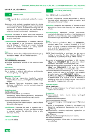 H
SYSTEMIC HORMONAL PREPARATIONS, EXCLUDING SEX HORMONES AND INSULINS
188
OXYTOCIN AND ANALOGUES
Rx CARBETOCIN
Inj: 100 mcg/mL, 1 mL ampule/vial, solution for injection
(IV)
Carbetocin binds oxytocin receptors located in uterine
smooth muscle producing rhythmic uterine contractions
characteristic to deliver, as well as increasing both the
frequency of existing contractions and uterine tone. It
enhances uterine involution early in postpartum.
Indications: Prevention of uterine atony and postpartum
hemorrhage following cesarean section under epidural
or spinal anesthesia.
Contraindications: Hypersensitivity to carbetocin, oxytocin,
or any component of the formulation; administration
prior to delivery of infant for any reason (including
elective or medical induction of labor); serious
cardiovascular disorders; use in children.
Dose:
Prevention of uterine atony and postpartum hemorrhage, by
IV injection, ADULT, 100 mcg (single dose only).
Dose Adjustment:
Renal and Hepatic impairment:
No dosage adjustments provided in the manufacturer’s
labeling.
Precautions:
Antidiuretic effect and bleeding;
Use in caution in patients with asthma, cardiovascular
disease, epilepsy, and migraines.
Adverse Drug Reactions:
Common: Flushing, hypotension, headache, pruritus,
abdominal pain, nausea, vomiting, tremor, and feeling of
warmth.
Less Common: Chest pain, tachycardia, anxiety, chills,
dizziness, metallic taste, anemia, back pain, dyspnea,
and diaphoresis.
Drug Interactions:
Monitor closely with:
Increased levels/effects by Carbetocin:
Antipsychotic Agents (Second Generation), Hypotension-
Associated Agents, Levodopa-Containing Products.
Increases levels/effects of Carbetocin:
Alfuzosin, Barbiturates, Blood Pressure Lowering Agent,
Brimonidine, Carboprost.
Administration: Administer as bolus IV injection over 1
minute only after delivery of infant has been completed
by cesarean section. May administer before or after
delivery of placenta.
Pregnancy Category: C
ATC Code:H01BB03
Rx OXYTOCIN (SYNTHETIC)
Inj.: 10 IU/mL, 1 mL ampule (IM, IV)
A synthetic nonapeptide identical with oxytocin, a peptide
hormone, which participates in labor or delivery and
stimulates uterine contraction.
Indications: Prevention and treatment of postpartum and
post-abortion hemorrhage; induction and augmentation
of labor
Contraindications: Hypertonic uterine contractions;
mechanical obstruction to delivery; fetal distress; any
condition where spontaneous labor or vaginal delivery is
inadvisable; major cephalopelvic disproportion
Dose:
Induction of labor, by IV infusion, ADULT and ADOLESCENT,
initially 0.0005–0.001 IU/minute increased in 0.001–
0.002 IU/minute increments at intervals of 30 minutes
until up to 3–4 contractions occur every 10 minutes
(maximum rate, 0.02 IU/minute).
NOTE: Careful monitoring of fetal heart rate and uterine
motility is essential for dose titration. Discontinue
immediately in uterine hyperactivity or fetal distress.
Prevention of postpartum hemorrhage, by IM injection,
ADULT and ADOLESCENT, 10 IU when the anterior
shoulder is delivered or immediately after birth.
Prevention of postpartum hemorrhage, by slow IM injection,
ADULT and ADOLESCENT, 5 IU when the anterior
shoulder is delivered or immediately after birth.
Treatment of postpartum hemorrhage, by slow IV injection,
ADULT, 10-40 IU in 1000 mL of IV fluid at a rate sufficient
to control uterine atony; ADOLESCENT, 5-10 IU;
by IM injection, ADULT and ADOLESCENT, 10 IU, followed
in severe cases by a total of 40 IU, by intravenous
infusion, at a rate of 0.02-0.04 IU/minute; this should be
started after the placenta is delivered.
Dose Adjustment:
Renal Impairment:
Use with caution (increased risk of water retention and
oxytocin accumulation).
Precautions:
Oxytocin-resistant uterine inertia (avoid prolonged
administration);
Severe pre-eclamptic toxemia;
Severe cardiovascular disease;
Previous uterine surgery, multiple pregnancy, or >4 previous
births;
Induction or enhancement of labor in the presence of
borderline cephalopelvic disproportion (avoid use if
significant);
Mild-to-moderate pregnancy-associated hypertension or
cardiovascular disease;
Age >35 years;
History of low-uterine segment caesarean section;
Caudal block anesthesia;
Avoid tumultuous labor if fetal death or meconium-stained
amniotic fluid
 