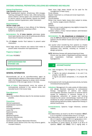 H
SYSTEMIC HORMONAL PREPARATIONS, EXCLUDING SEX HORMONES AND INSULINS
189
Adverse Drug Reactions:
Less Common: Nausea, vomiting
Rare: Anaphylactoid reaction, arrhythmias, ECG changes,
flushing, prolonged QT interval, rash, reflex tachycardia,
severe (tetanic) uterine spasm and contraction leading
to uterine rupture or fetal distress, hypoxia and death,
seizures, transient hypotension, water intoxication
Drug Interactions:
Monitor closely with:
Increases risk of adverse or toxic effects of the following
drugs due to enhanced vasopressor effect:
Ephedrine, Epinephrine
Administration: For IV bolus injection, administer slowly.
Avoid rapid injection due to risk of cardiovascular effects.
Avoid bolus IV injection during labor.
For IV infusion, monitor fluid balance to prevent water
intoxication.
Avoid large volume infusions and restrict fluid intake to
prevent water intoxication and hyponatremia.
Pregnancy Category: X
ATC Code: H01BB02
CORTICOSTEROIDS FOR
SYSTEMIC USE
GLUCOCORTICOIDS
GENERAL INFORMATION
Glucocorticoids act as an anti-inflammatory agent by
suppressing the release of inflammatory proteins. It also
aids in the biological response to stress, which includes
mobilization of fat and sugar stores in the body.
Mode of Action: Glucocorticoids mimic the actions of
corticosteroids produced in the adrenal cortex and
naturally found in the human body.
Dose Adjustment:
Geriatric:
Use in the smallest effective dose for the shortest duration
possible.
Precautions:
Adrenal suppression;
Anaphylactoid reactions;
Diabetes;
Immunosuppression;
Latent TB;
Kaposi sarcoma;
Myopathy;
Myasthenia gravis;
Psychiatric disturbances;
Seizure disorders;
Cardiovascular disease; Myocardial infarction;
GI disease (avoid ethanol since this may enhance gastric
mucosal irritation);
Head injury (high doses should not be used for the
management of head injury);
Ocular disease;
Hepatic impairment i.e. cirrhosis and renal impairment;
Osteoporosis;
Thyroid disease;
Stress (may require higher doses when subject to stress,
i.e., trauma, surgery, severe infection);
Elderly;
Children;
Pregnancy (use in early pregnancy may slightly increase the
risk of orofacial clefts);
Lactation (allow a 4-hour interval between administration
and breastfeeding).
Administration: For IM, intraarticular or intralesional use
only. Do NOT administer by IV or epidural injection. Avoid
injection into the deltoid muscle due to high incidence of
SC atrophy.
Use caution when transferring from systemic to inhaled
corticosteroids due to possible adrenal insufficiency or
withdrawal from steroids, including an increase in
allergic symptoms.
NOTE: Withdraw therapy with gradual tapering of dose.
Chronic use may result in hypothalamic-pituitary adrenal
axis suppression, Cushing’s syndrome, and
hyperglycemia
Rx DEXAMETHASONE
Oral: 500 micrograms, 750 micrograms, 3 mg, and 4 mg
tablet
Inj.: 4 mg/mL (as sodium phosphate), 1 mL and 2 mL
ampule / vial (IM, IV)
5 mg/mL (as sodium phosphate), 1 mL ampule (IM,
IV)
A corticosteroid with mainly glucocorticoid activity, but lacks
mineralocorticoid properties.
Indications: Management of a wide variety of inflammation
and allergic disorders responsive to corticosteroid
therapy; management of asthma and related
bronchospastic disorders; treatment of cerebral edema
caused by malignancy in intensive therapy or in
emergencies; prevention of nausea and vomiting
induced by the cancer chemotherapy; treatment of all
conditions for which corticosteroid therapy is indicated
except adrenal deficiency states; replacement therapy in
adrenal insufficiency
Contraindications: Systemic fungal infections; cerebral
malaria.
Dose:
Anti-inflammatory, by mouth or by IM or IV injection, ADULT,
0.75–9 mg daily in divided doses every 6–12 hours.
Anti-inflammatory or immunosuppressant, by mouth or by
IM or IV injection, CHILD, 0.08–0.3 mg/kg daily or 2.5–
10 mg/m2 daily in divided doses every 6–12 hours.
For extubation or airway edema, by mouth or by IM or IV
injection, ADULT and CHILD, 0.5–2 mg/kg daily in
 