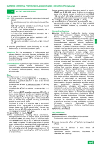 H
SYSTEMIC HORMONAL PREPARATIONS, EXCLUDING SEX HORMONES AND INSULINS
193
Rx METHYLPREDNISOLONE
Oral: 4 mg and 16 mg tablet
Inj.: 500 mg lyophilized powder (as sodium succinate), vial
(IM, IV)
1 g lyophilized powder (as sodium succinate), vial (IM,
IV)
125 mg/mL powder (as sodium succinate), 2 mL vial
+ diluent vial (IM, IV, IV infusion)
500 mg/7.7 mL powder (as sodium succinate), vial +
diluent vial (IM, IV, IV infusion)
500 mg/8.0 mL powder (as sodium succinate), vial +
diluent vial (IM, IV, IV infusion)
1 g/16 mL powder (as sodium succinate), vial +
diluent vial (IM, IV, IV infusion)
40 mg solution (as sodium succinate), single-dose vial
(IV, IM)
A synthetic glucocorticoid used principally as an anti-
inflammatory or immunosuppressant agent.
Indications: For the suppression of inflammatory and
allergic disorders, rheumatic diseases, and various skin
disorders; emergency management of acute idiopathic
thrombocytopenic purpura (ITP); management of the
chronic form of ITP
Contraindications: Systemic fungal infection; formulations
containing benzyl alcohol preservative are
contraindicated in premature infants; IM administration
in idiopathic thrombocytopenic purpura; intrathecal
administration
Dose:
Anti-inflammatory or immunosuppressive,
by mouth, ADULT, initially mg daily in 1–4 divided doses,
followed by a gradual reduction in dose to the lowest
effective dose;
by IM injection, ADULT, as sodium succinate, 10–80 mg
once daily;
by IM injection, ADULT, as acetate, 10–80 mg every 1–2
weeks;
by IV injection, ADULT, as sodium succinate, 10 to 40 mg
over a period of several minutes and repeated IV or IM at
intervals depending on the clinical response; when high
doses are required, a 30 mg/kg dose over a period of at
least 30 minutes may be given and may be repeated
every 4–6 hours for 48 hours;
by mouth or by IM or IV injection, CHILD, as sodium
succinate, 0.5–1.7 mg/kg daily or 5–25 mg/m2 daily in
divided doses every 6–12 hours (“pulse” therapy may
also be given at 15–30 mg/kg per dose for at least 30
minutes given once daily for 3 days).
Allergic condition, by mouth, ADULT
Asthma exacerbations, including status asthmaticus,
emergency medical care or hospital doses, by mouth or
IV injection, ADULT, 32–64 mg daily in 1–2 divided doses
until peak expiratory flow is 70% of predicted or personal
best; CHILD ≥12 years, 32–48 mg/kg daily in 2 divided
doses until symptoms resolve and peak expiratory flow is
80% of predicted or personal best; CHILD <12 years,
0.8–1.6 mg/kg daily in 2 divided doses (maximum, 60
mg daily), until peak expiratory flow is 80% of predicted
or personal best.
Severe persistent asthma or long-term control, by mouth,
ADULT and CHILD ≥12 years, 6–48 mg once daily or
every other day as needed for asthma control; CHILD
<12 years, 0.2–1.6 mg/kg once daily or every other day
as needed for asthma control (maximum dose, 48 mg).
For acute gout, by IM injection, ADULT, 4–120 mg.
For dermatomyositis or polymyositis, by IV injection, ADULT,
as sodium succinate, 1 g daily for 3–5 days for severe
muscle weakness, followed by conversion to oral
prednisone.
Adverse Drug Reactions:
Common: Arrhythmias, bradycardia, cardiac arrest,
cardiomegaly, circulatory collapse, congestive heart
failure, edema, hypertension, hypertrophic
cardiomyopathy (premature infants), myocardial rupture
(post-MI), fat embolism, syncope, tachycardia,
thromboembolism, vasculitis, delirium, depression,
emotional instability, euphoria, hallucinations,
headache, increased intracranial pressure, insomnia,
malaise, mood swings, nervousness, neuritis, personality
changes, psychic disorders, pseudotumor cerebri
(following discontinuation), seizure, vertigo, acne,
allergic dermatitis, alopecia, dry scaly skin, ecchymoses,
edema, erythema, hyperpigmentation or
hypopigmentation, rash, hirsutism, hypertrichosis,
impaired wound healing, petechiae, skin atrophy, sterile
abscess, impaired skin test reaction, striae, urticaria,
adrenal suppression, amenorrhea, increased
carbohydrate intolerance, Cushing's syndrome, diabetes
mellitus, fluid retention, glucose intolerance, growth
suppression (children), hyperglycemia, hyperlipidemia,
hypokalemia, hypokalemic alkalosis, menstrual
irregularities, negative nitrogen balance, pituitary-
adrenal axis suppression, protein catabolism, sodium
and water retention, abdominal distention, increased
appetite, GI hemorrhage, GI perforation, nausea,
pancreatitis, peptic ulcer, perforation of the small and
large intestine, ulcerative esophagitis, vomiting, weight
gain, leukocytosis (transient); hepatomegaly,
thrombophlebitis, arthralgia, arthropathy, aseptic
necrosis (femoral and humoral heads), fractures, muscle
mass loss, muscle weakness, myopathy (in conjunction
with neuromuscular disease or neuromuscular-blocking
agents), neuropathy, osteoporosis, paresthesia, tendon
rupture, vertebral compression fractures, weakness,
cataracts, glaucoma, glycosuria, pulmonary edema,
abnormal fat disposition, anaphylactoid reaction,
angioedema, avascular necrosis, anaphylaxis, increased
intraocular pressure, diaphoresis, hiccups,
hypersensitivity reactions, infections, exophthalmoses,
secondary malignancy
Rare: Venous thrombosis
Drug Interactions:
Monitor closely with:
Enhances therapeutic effect of Methylprednisolone:
Trastuzumab (neutropenic effect)
Enhances therapeutic effect of Warfarin (anticoagulant
effect)
Increases risk of adverse or toxic effects of
Methylprednisolone:
Denosumab (serious infections), Salicylates (GI
ulceration and bleeding)
 