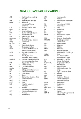iv
SYMBOLS AND ABBREVIATIONS
ACE - Angiotensin-converting
enzyme
ADR - Adverse drug reaction
AIDS - Acquired
Immunodeficiency
Syndrome
a.m. - Morning; before noon
Amp - Ampule
AV - Atrioventricular
BCG - Bacille Calmette-Guérin
BP - Blood pressure
BSA - Body surface area
cap., caps - Capsule(s)
CNS - Central Nervous System
comp. - Compound
cr., crm. - Cream
CR - Controlled-release
CSF - Cerebrospinal fluid
D5NS - Glucose (dextrose) 5% in
normal saline (0.9%)
D5W - Glucose (dextrose) 5%
solution
DOTS - Directly observed
treatment, short-course
DMARD - Disease modifying agents
in rheumatoid disorders
DPI - Dry powder inhaler
EC - Enteric-coated
ECG - Electrocardiogram
emuls. - Emulsion
EPS - Extrapyramidal syndrome
ER - Extended Release
FC - Film-coated
G - Gram
GFR - Glomerular Filtration Rate
GI - Gastrointestinal
gtt(s) - Drop(s)
h, hr. - Hour
HAI - Hospital-Acquired
Infections
HIV - Human
Immunodeficiency Virus
HRT - Hormone Replacement
Therapy
(ID) - Intradermal
(IM) - Intramuscular
Inj. - Injection
INR - International Normalized
Ratio
IU - International Unit(s)
(IV) - Intravenous
L - Liter
LA - Long-Acting
lin. - Liniment
lot. - Lotion
MAOI - Monoamine Oxidase
Inhibitor
MDI - Metered Dose Inhaler
MDR-TB - Multidrug-resistant
tuberculosis
mEq - Milliequivalent
Mg - Milligram
mL - Milliliter
Mmol - Millimole
MR - Modified release
[includes CR, ER, SR, LA]
nebul. - Spray
NSAID - Non-steroidal Anti-
Inflammatory Drugs
p.m. - Afternoon / Evening
RE - Retinol Equivalent
Resp. Soln. - Respiratory Solution
Rx - Prescription
(SC) - Subcutaneous
(SL) - Sublingual; under the
tongue
sig. - Signa / write on label
Soln. - Solution
spp. - Species
SR - Sustained Release
SSRI - Selective Serotonin
Reuptake Inhibitor
supp. - Suppository
susp. - Suspension
syr. - Syrup
tab., tabs. - Tablet(s)
TB - Tuberculosis
top. - Topical
XDR-TB - Extensively Drug-resistant
Tuberculosis
 