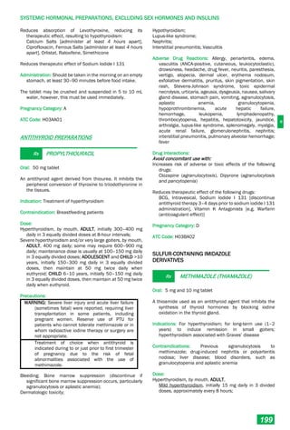 H
SYSTEMIC HORMONAL PREPARATIONS, EXCLUDING SEX HORMONES AND INSULINS
199
Reduces absorption of Levothyroxine, reducing its
therapeutic effect, resulting to hypothyroidism:
Calcium Salts [administer at least 4 hours apart],
Ciprofloxacin, Ferrous Salts [administer at least 4 hours
apart], Orlistat, Raloxifene, Simethicone
Reduces therapeutic effect of Sodium Iodide I 131
Administration: Should be taken in the morning on an empty
stomach, at least 30–90 minutes before food intake.
The tablet may be crushed and suspended in 5 to 10 mL
water, however, this must be used immediately.
Pregnancy Category: A
ATC Code: H03AA01
ANTITHYROID PREPARATIONS
Rx PROPYLTHIOURACIL
Oral: 50 mg tablet
An antithyroid agent derived from thiourea. It inhibits the
peripheral conversion of thyroxine to triiodothyronine in
the tissues.
Indication: Treatment of hyperthyroidism
Contraindication: Breastfeeding patients
Dose:
Hyperthyroidism, by mouth, ADULT, initially 300–400 mg
daily in 3 equally divided doses at 8-hour intervals;
Severe hyperthyroidism and/or very large goiters, by mouth,
ADULT, 400 mg daily; some may require 600–900 mg
daily; maintenance dose is usually at 100–150 mg daily
in 3 equally divided doses; ADOLESCENT and CHILD >10
years, initially 150–300 mg daily in 3 equally divided
doses, then maintain at 50 mg twice daily when
euthyroid; CHILD 6–10 years, initially 50–150 mg daily
in 3 equally divided doses, then maintain at 50 mg twice
daily when euthyroid.
Precautions:
WARNING: Severe liver injury and acute liver failure
(sometimes fatal) were reported, requiring liver
transplantation in some patients, including
pregnant women. Reserve use of PTU for
patients who cannot tolerate methimazole or in
whom radioactive iodine therapy or surgery are
not appropriate.
Treatment of choice when antithyroid is
indicated during to or just prior to first trimester
of pregnancy due to the risk of fetal
abnormalities associated with the use of
methimazole.
Bleeding; Bone marrow suppression (discontinue if
significant bone marrow suppression occurs, particularly
agranulocytosis or aplastic anemia);
Dermatologic toxicity;
Hypothyroidism;
Lupus-like syndrome;
Nephritis;
Interstitial pneumonitis; Vasculitis
Adverse Drug Reactions: Allergy, periarteritis, edema,
vasculitis (ANCA-positive, cutaneous, leukocytoclastic),
drowsiness, headache, drug fever, neuritis, paresthesia,
vertigo, alopecia, dermal ulcer, erythema nodosum,
exfoliative dermatitis, pruritus, skin pigmentation, skin
rash, Stevens-Johnson syndrome, toxic epidermal
necrolysis, urticaria, ageusia, dysgeusia, nausea, salivary
gland disease, stomach pain, vomiting, agranulocytosis,
aplastic anemia, granulocytopenia,
hypoprothrombinemia, acute hepatic failure,
hemorrhage, leukopenia, lymphadenopathy,
thrombocytopenia, hepatitis, hepatotoxicity, jaundice,
arthralgia, lupus-like syndrome, splenomegaly, myalgia,
acute renal failure, glomerulonephritis, nephritis;
interstitial pneumonitis, pulmonary alveolar hemorrhage;
fever
Drug Interactions:
Avoid concomitant use with:
Increases risk of adverse or toxic effects of the following
drugs:
Clozapine (agranulocytosis), Dipyrone (agranulocytosis
and pancytopenia)
Reduces therapeutic effect of the following drugs:
BCG, Intravesical, Sodium Iodide I 131 [discontinue
antithyroid therapy 3–4 days prior to sodium iodide I 131
administration], Vitamin K Antagonists [e.g. Warfarin
(anticoagulant effect)]
Pregnancy Category: D
ATC Code: H03BA02
SULFUR-CONTAINING IMIDAZOLE
DERIVATIVES
Rx METHIMAZOLE (THIAMAZOLE)
Oral: 5 mg and 10 mg tablet
A thioamide used as an antithyroid agent that inhibits the
synthesis of thyroid hormones by blocking iodine
oxidation in the thyroid gland.
Indications: For hyperthyroidism; for long-term use (1–2
years) to induce remission in small goiters;
hyperthyroidism associated with Graves’ disease
Contraindications: Previous agranulocytosis to
methimazole; drug-induced nephritis or polyarteritis
nodosa; liver disease; blood disorders, such as
granulocytopenia and aplastic anemia
Dose:
Hyperthyroidism, by mouth, ADULT,
Mild hyperthyroidism, initially 15 mg daily in 3 divided
doses, approximately every 8 hours;
 
