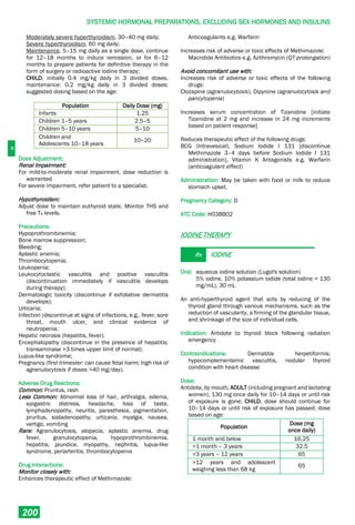 H
SYSTEMIC HORMONAL PREPARATIONS, EXCLUDING SEX HORMONES AND INSULINS
200
Moderately severe hyperthyroidism, 30–40 mg daily;
Severe hyperthyroidism, 60 mg daily;
Maintenance, 5–15 mg daily as a single dose, continue
for 12–18 months to induce remission, or for 6–12
months to prepare patients for definitive therapy in the
form of surgery or radioactive iodine therapy;
CHILD, initially 0.4 mg/kg daily in 3 divided doses,
maintenance: 0.2 mg/kg daily in 3 divided doses;
suggested dosing based on the age:
Population Daily Dose (mg)
Infants 1.25
Children 1–5 years 2.5–5
Children 5–10 years 5–10
Children and
Adolescents 10–18 years
10–20
Dose Adjustment:
Renal Impairment:
For mild-to-moderate renal impairment, dose reduction is
warranted
For severe impairment, refer patient to a specialist.
Hypothyroidism:
Adjust dose to maintain euthyroid state. Monitor THS and
free T4 levels.
Precautions:
Hypoprothrombinemia;
Bone marrow suppression;
Bleeding;
Aplastic anemia;
Thrombocytopenia;
Leukopenia;
Leukocytoclastic vasculitis and positive vasculitis
(discontinuation immediately if vasculitis develops
during therapy);
Dermatologic toxicity (discontinue if exfoliative dermatitis
develops);
Urticaria;
Infection (discontinue at signs of infections, e.g., fever, sore
throat, mouth ulcer, and clinical evidence of
neutropenia;
Hepatic necrosis (hepatitis, fever);
Encephalopathy (discontinue in the presence of hepatitis;
transaminase >3 times upper limit of normal);
Lupus-like syndrome;
Pregnancy (first trimester: can cause fetal harm; high risk of
agranulocytosis if doses >40 mg/day).
Adverse Drug Reactions:
Common: Pruritus, rash
Less Common: Abnormal loss of hair, arthralgia, edema,
epigastric distress, headache, loss of taste,
lymphadenopathy, neuritis, paresthesia, pigmentation,
pruritus, sialadenopathy, urticaria, myalgia, nausea,
vertigo, vomiting
Rare: Agranulocytosis, alopecia, aplastic anemia, drug
fever, granulocytopenia, hypoprothrombinemia,
hepatitis, jaundice, myopathy, nephritis, lupus-like
syndrome, periarteritis, thrombocytopenia
Drug Interactions:
Monitor closely with:
Enhances therapeutic effect of Methimazole:
Anticoagulants e.g. Warfarin
Increases risk of adverse or toxic effects of Methimazole:
Macrolide Antibiotics e.g. Azithromycin (QT-prolongation)
Avoid concomitant use with:
Increases risk of adverse or toxic effects of the following
drugs:
Clozapine (agranulocytosis), Dipyrone (agranulocytosis and
pancytopenia)
Increases serum concentration of Tizanidine [initiate
Tizanidine at 2 mg and increase in 24 mg increments
based on patient response]
Reduces therapeutic effect of the following drugs:
BCG (Intravesical), Sodium Iodide I 131 [discontinue
Methimazole 3–4 days before Sodium Iodide I 131
administration], Vitamin K Antagonists e.g. Warfarin
(anticoagulant effect)
Administration: May be taken with food or milk to reduce
stomach upset.
Pregnancy Category: D
ATC Code: H03BB02
IODINE THERAPY
Rx IODINE
Oral: aqueous iodine solution (Lugol's solution)
5% iodine, 10% potassium iodide (total iodine = 130
mg/mL), 30 mL
An anti-hyperthyroid agent that acts by reducing of the
thyroid gland through various mechanisms, such as the
reduction of vascularity, a firming of the glandular tissue,
and shrinkage of the size of individual cells.
Indication: Antidote to thyroid block following radiation
emergency
Contraindications: Dermatitis herpetiformis;
hypocomplementemic vasculitis, nodular thyroid
condition with heart disease
Dose:
Antidote, by mouth, ADULT (including pregnant and lactating
women), 130 mg once daily for 10–14 days or until risk
of exposure is gone; CHILD, dose should continue for
10–14 days or until risk of exposure has passed; dose
based on age:
Population
Dose (mg
once daily)
1 month and below 16.25
>1 month – 3 years 32.5
>3 years – 12 years 65
>12 years and adolescent
weighing less than 68 kg
65
 