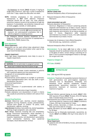 J
ANTI-INFECTIVES FOR SYSTEMIC USE
204
- For Pediatrics: by mouth, CHILD >8 years, 4 mg/kg as
single dose (maximum, 200 mg); if child is exposed for
more than 7 days, repeat the dose after one week.
NOTE: Antibiotic prophylaxis in the prevention of
leptospirosis is NOT 100% effective. Protective
measures should still be used. The most effective
preventive measure remains to be avoidance of high-risk
exposure. If unavoidable, use protective measures such
as boots, goggles, overalls, or rubber gloves.
WARNING: There is currently NO recommended pre-
exposure and post-exposute prophylaxis that is
safe for pregnant or lactating women.
a The Philippine Clinical Practice Guidelines on the
Diagnosis, Treatment and Prevention of Leptospirosis in
Adults 2010, PSMID, Quezon City.
Dose Adjustment:
Renal Impairment:
Doxycycline can be used without dose adjustment (does
NOT lead to excessive accumulation when used at the
usual recommended doses).
Hepatic Impairment:
Avoid high doses (hepatotoxicity more likely to occur in
hepatic impairment).
Precautions:
WARNING: Do not administer to pregnant women.
Avoid use in children less than 8 years of age.
Tetracyclines may increase muscle weakness in patients
with myasthenia gravis and may exacerbate SLE;
Overgrowth of non-susceptible organisms;
Hepatic impairment;
Photosensitivity (avoid exposure to sunlight or sunlamps);
tissue hyperpigmentation (skin, nail, eye, tooth, or gum
discoloration may occur);
Intracranial hypertension;
Autoimmune;
Possible interaction if co-administered with statins or
laxatives;
Breastfeeding (use alternative drugs if possible);
Probable absorption and discoloration of teeth in infants
may usually be prevented by chelation with calcium from
milk.
Adverse Drug Reactions:
Common: Abdominal pain, diarrhea, enamel dysplasia,
epigastric burning, headache, nausea, photosensitivity,
reduced bone growth (in children <8 years), tooth
discoloration, vaginitis, vomiting
Less Common: Anorexia, bone deformity, dental hypoplasia,
flushing, fungal overgrowth, rash, stomatitis
Rare: Allergic reactions including SJS and anaphylaxis;
benign intracranial hypertension, blood disorders, C.
difficile-associated disease, esophageal ulcers,
hepatitis, hepatotoxicity, nail discoloration, pancreatitis,
serum sickness-like reactions, toxic epidermal
necrolysis, visual disturbances, tinnitus
Drug Interactions:
Monitor closely with:
Reduces therapeutic effect of Contraceptives (oral)
Reduces therapeutic effect of Doxycycline:
Rifampicin
Avoid concomitant use with:
Reduces absorption of Doxycycline:
Aluminum, Magnesium or Calcium containing antacids
(separate administration by at least 2 hours), Calcium
salts (separate administration by at least 2 hours), Ferric
salts (separate administration by as long as possible, at
least 2 hours), Magnesium salts (separate
administration by at least 2 hours), Zinc salts (separate
administration by at least 2 hours)
Increases risk of adverse or toxic effects Doxycyline:
Oral retinoids (e.g., isotretinoin, acitretin)
Reduces therapeutic effect of Penicillin
Administration: To be taken with food or after a meal.
Capsules should be swallowed whole with plenty of fluid
(a full glass of water); remain sitting or standing (for at
least ½ hour) to prevent esophageal irritation or damage.
Do not give with milk.
Pregnancy Category: D
ATC Code: J01AA02
Rx TETRACYCLINE
Oral: 250 mg and 500 mg capsule
Indications: Treatment of susceptible bacterial infections of
both gram-positive and gram-negative organisms;
infections due to Mycoplasma, Chlamydia, and
Rickettsia; acute diarrhea (suspected cholera);
gastroenteritis; second-line treatment of malaria;
second-line treatment of trachoma; second-line
treatment of syphilis
Dose:
Bacterial infection, general dosing, by mouth, ADULT, 250-
500 mg every 6 hours; CHILD >8 years, 25 to 50 mg/kg
daily in divided doses every 6 hours.
Gastroenteritis due to Vibrio cholera, by mouth, ADULT, 500
mg 4 times daily for 3 days by mouth, CHILD 2 months to
5 years, 250 mg 4 times daily for 3 days.
Syphilis, primary, secondary, or latent, by mouth, ADULT,
500 mg 4 times daily for 14 days.
Syphilis, late latent, by mouth, ADULT, 500 mg 4 times daily
for 30 days.
Trachoma due to Chlamydia trachomatis, second-line, by
mouth, ADULT and CHILD, 250 mg 4 times daily for 14
days.
Dose Adjustment:
Renal Impairment:
For patients with CrCl of 50-80mL/minute, administer every
8-12 hours.
 