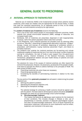 v
GENERAL GUIDE TO PRESCRIBING
A RATIONAL APPROACH TO THERAPEUTICS
Rational use of medicines (RUM) is the fundamental concept where patients receive
medicines, when these are needed, that are appropriate for the clinical needs, in doses
that meet the individual requirements, for an adequate period of time, at the lowest
possible cost, and administered correctly by the right person.
The problem of irrational use of medicines concerns the following:
a. This is one of the most critical causes of unsuccessful treatment outcomes, health
hazards that include antimicrobial resistance (AMR), wastage of resources, and
increased health costs.
b. Worldwide, 50% of medicines are prescribed, dispensed or sold inappropriately;
moreover, half of the patient population fails to take them correctly.
c. In the Philippines, many irrational practices are prevalent such as rationing (often
termed as “diby-diby”), prescribing of inappropriate alternative medicines, “shotgun”
therapy, misuse and overuse of antibiotics, dispensing of antibiotics without a
prescription, self-medication, buying medicines piecemeal (“tingi”), and failure to
complete treatment.
d. The problems that underlie the irrational practices are far-reaching and include
inadequate supplies of medicines that are in turn due to the sheer number of patients
coming for consultation, the lack of funds or poor support from the government
officials, poverty, inherent limitations of the National Formulary, anomalous
transactions, geographical isolation and poor health literacy of patients and even
some health care providers.
The solutions for many of the causes of irrational practices are often beyond the
control of the physicians. However, the physicians, as stewards of the people’s health,
must lead by example the efforts to adhere faithfully to the principles of RUM. The
basic tenets of RUM include:
a. Prescribing medicines only when these are necessary;
b. Prescribing appropriately; and,
c. Considering the benefits of administering medicines in relation to the risks
involved.
The key points of the systematic processes that will assist in determining the proper
treatment are:
a. Defining the patient’s problem;
b. Specifying the therapeutic objective; and,
c. Selecting the therapeutic strategy.
The selected strategy for achieving a health outcome should be agreed upon
with the patient. The total costs for all therapeutic options should be considered.
Strategies can either be non-pharmacologic and/or pharmacologic.
1) Non-pharmacologic Treatment
This implies that patients do not always need medicine for the treatment
of their conditions. This includes changes in lifestyle or diet, use of
physiotherapy or exercise, provision of adequate psychological support,
and other non-pharmacologic treatments. This is of equal importance as
prescription medicines; instructions for such treatments must be written,
explained, and monitored in the same way.
 