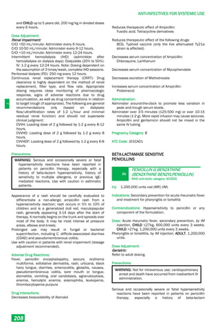J
ANTI-INFECTIVES FOR SYSTEMIC USE
208
and CHILD up to 5 years old, 200 mg/kg in divided doses
every 6 hours.
Dose Adjustment:
Renal Impairment:
CrCl >50 mL/minute: Administer every 6 hours.
CrCl 10-50 mL/minute: Administer every 6-12 hours.
CrCl <10 mL/minute: Administer every 12-24 hours.
Intermittent hemodialysis (IHD) (administer after
hemodialysis on dialysis days): Dialyzable (20% to 50%):
IV: 1-2 g every 12-24 hours. Note: Dosing dependent on
the assumption of 3 times/week, complete IHD sessions.
Peritoneal dialysis (PD): 250 mg every 12 hours.
Continuous renal replacement therapy (CRRT): Drug
clearance is highly dependent on the method of renal
replacement, filter type, and flow rate. Appropriate
dosing requires close monitoring of pharmacologic
response, signs of adverse reactions due to drug
accumulation, as well as drug concentrations in relation
to target trough (if appropriate). The following are general
recommendations only (based on dialysate
flow/ultrafiltration rates of 1-2 L/hour and minimal
residual renal function) and should not supersede
clinical judgment:
CVVH: Loading dose of 2 g followed by 1-2 g every 8-12
hours.
CVVHD: Loading dose of 2 g followed by 1-2 g every 8
hours.
CVVHDF: Loading dose of 2 g followed by 1-2 g every 6-8
hours.
Precautions:
WARNING: Serious and occasionally severe or fatal
hypersensitivity reactions have been reported in
patients on penicillin therapy, especially with a
history of beta-lactam hypersensitivity, history of
sensitivity to multiple allergens, or previous IgE-
mediated reactions. Use with caution in asthmatic
patients.
Appearance of a rash should be carefully evaluated to
differentiate a non-allergic ampicillin rash from a
hypersensitivity reaction; rash occurs in 5% to 10% of
children and is a generalized dull red, maculopapular
rash, generally appearing 3-14 days after the start of
therapy. It normally begins on the trunk and spreads over
most of the body. It may be most intense at pressure
areas, elbows and knees;
Prolonged use may result in fungal or bacterial
superinfection, including C. difficile-associated diarrhea
(CDAD) and pseudomembranous colitis;
Use with caution in patients with renal impairment (dosage
adjustment recommended).
Adverse Drug Reactions:
Fever, penicillin encephalopathy, seizure, erythema
multiforme, exfoliative dermatitis, rash, urticaria, black
hairy tongue, diarrhea, enterocolitis, glossitis, nausea,
pseudomembranous colitis, sore mouth or tongue,
stomatitis, vomiting, oral candidiasis, agranulocytosis,
anemia, hemolytic anemia, eosinophilia, leukopenia,
thrombocytopenia purpura
Drug Interactions:
Decreases bioavailability of Atenolol
Reduces therapeutic effect of Ampicillin:
Fusidic acid, Tetracycline derivatives
Reduces therapeutic effect of the following drugs:
BCG, Typhoid vaccine (only the live attenuated Ty21a
strain is affected)
Decreases serum concentration of Ampicillin:
Chloroquine, Lanthanum
Decreases serum concentration of Mycophenolate
Decreases excretion of Methotrexate
Increases serum concentration of Ampicillin:
Probenecid
Administration:
Administer around-the-clock to promote less variation in
peak and trough serum levels.
Administer over 3-5 minutes (125-500 mg) or over 10-15
minutes (1-2 g). More rapid infusion may cause seizures.
Ampicillin and gentamicin should not be mixed in the
same IV tubing.
Pregnancy Category: B
ATC Code: J01CA01
BETA-LACTAMASE SENSITIVE
PENICILLINS
Rx
PENICILLIN G BENZATHINE
(BENZATHINE BENZYLPENICILLIN)
WHO anti-biotic category: ACCESS
Inj: 1,200,000 units vial (MR) (IM)
Indications: Secondary prevention for acute rheumatic fever
and treatment for pharyngitis or tonsilitis
Contraindications: Hypersensitivity to penicillin or any
component of the formulation.
Dose: Acute rheumatic fever, secondary prevention, by IM
injection, CHILD ≤27kg, 600,000 units every 3 weeks;
CHILD >27kg, 1,200,000 units every 3 weeks.
Pharyngitis or tonsillitis, by IM injection, ADULT, 1,200,000
units.
Dose Adjustment:
Geriatric:
Refer to adult dosing.
Precautions:
WARNING: Not for intravenous use; cardiopulmonary
arrest and death have occurred from inadvertent IV
administration.
Serious and occasionally severe or fatal hypersensitivity
reactions have been reported in patients on penicillin
therapy, especially a history of beta-lactam
 