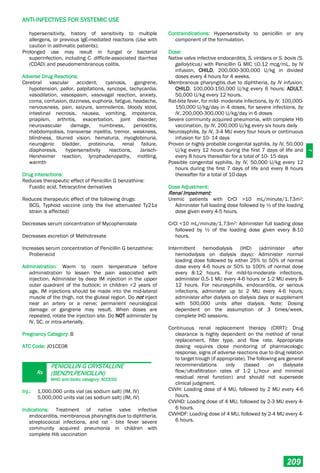 J
ANTI-INFECTIVES FOR SYSTEMIC USE
209
hypersensitivity, history of sensitivity to multiple
allergens, or previous IgE-mediated reactions (Use with
caution in asthmatic patients);
Prolonged use may result in fungal or bacterial
superinfection, including C. difficile-associated diarrhea
(CDAD) and pseudomembranous colitis.
Adverse Drug Reactions:
Cerebral vascular accident, cyanosis, gangrene,
hypotension, pallor, palpitations, syncope, tachycardia,
vasodilation, vasospasm, vasovagal reaction, anxiety,
coma, confusion, dizziness, euphoria, fatigue, headache,
nervousness, pain, seizure, somnolence, bloody stool,
intestinal necrosis, nausea, vomiting, impotence,
priapism, arthritis, exacerbation, joint disorder,
neurovascular damage, numbness, periostitis,
rhabdomyolisis, transverse myelitis, tremor, weakness,
blindness, blurred vision, hematuria, myoglobinuria,
neurogenic bladder, proteinuria, renal failure,
diaphoresis, hypersensitivity reactions, Jarisch-
Herxheimer reaction, lymphadenopathy, mottling,
warmth
Drug Interactions:
Reduces therapeutic effect of Penicillin G benzathine:
Fusidic acid, Tetracycline derivatives
Reduces therapeutic effect of the following drugs:
BCG, Typhoid vaccine (only the live attenuated Ty21a
strain is affected)
Decreases serum concentration of Mycophenolate
Decreases excretion of Methotrexate
Increases serum concentration of Penicillin G benzathine:
Probenecid
Administration: Warm to room temperature before
administration to lessen the pain associated with
injection. Administer by deep IM injection in the upper
outer quadrant of the buttock; in children <2 years of
age, IM injections should be made into the mid-lateral
muscle of the thigh, not the gluteal region. Do not inject
near an artery or a nerve; permanent neurological
damage or gangrene may result. When doses are
repeated, rotate the injection site. Do NOT administer by
IV, SC, or intra-arterially.
Pregnancy Category: B
ATC Code: J01CE08
Rx
PENICILLIN G CRYSTALLINE
(BENZYLPENICILLIN)
WHO anti-biotic category: ACCESS
Inj.: 1,000,000 units vial (as sodium salt) (IM, IV)
5,000,000 units vial (as sodium salt) (IM, IV)
Indications: Treatment of native valve infective
endocarditis, membranous pharyngitis due to diphtheria,
streptococcal infections, and rat - bite fever severe
community acquired pneumonia in children with
complete Hib vaccination
Contraindications: Hypersensitivity to penicillin or any
component of the formulation.
Dose:
Native valve infective endocarditis, S. viridans or S. bovis (S.
gallolyticus) with Penicillin G MIC ≤0.12 mcg/mL, by IV
infusion, CHILD, 200,000-300,000 U/kg in divided
doses every 4 hours for 4 weeks.
Membranous pharyngitis due to diphtheria, by IV infusion,
CHILD, 100,000-150,000 U/kg every 6 hours; ADULT,
50,000 U/kg every 12 hours.
Rat-bite fever, for mild- moderate infections, by IV, 100,000-
150,000 U/kg/day in 4 doses, for severe infections, by
IV, 200,000-300,000 U/kg/day in 6 doses
Severe community acquired pneumonia, with complete Hib
vaccination, by IV, 200,000 U/kg every six hours daily
Neurosyphilis, by IV, 3-4 MU every four hours or continuous
infusion for 10- 14 days
Proven or highly probable congenital syphilis, by IV, 50,000
U/kg every 12 hours during the first 7 days of life and
every 8 hours thereafter for a total of 10- 15 days
Possible congenital syphilis, by IV, 50,000 U/kg every 12
hours during the first 7 days of life and every 8 hours
thereafter for a total of 10 days
Dose Adjustment:
Renal Impairment:
Uremic patients with CrCl >10 mL/minute/1.73m2:
Administer full loading dose followed by ½ of the loading
dose given every 4-5 hours.
CrCl <10 mL/minute/1.73m2: Administer full loading dose
followed by ½ of the loading dose given every 8-10
hours.
Intermittent hemodialysis (IHD) (administer after
hemodialysis on dialysis days): Administer normal
loading dose followed by either 25% to 50% of normal
dose every 4-6 hours or 50% to 100% of normal dose
every 8-12 hours. For mild-to-moderate infections,
administer 0.5-1 MU every 4-6 hours or 1-2 MU every 8-
12 hours. For neurosyphilis, endocarditis, or serious
infections, administer up to 2 MU every 4-6 hours;
administer after dialysis on dialysis days or supplement
with 500,000 units after dialysis. Note: Dosing
dependent on the assumption of 3 times/week,
complete IHD sessions.
Continuous renal replacement therapy (CRRT): Drug
clearance is highly dependent on the method of renal
replacement, filter type, and flow rate. Appropriate
dosing requires close monitoring of pharmacologic
response, signs of adverse reactions due to drug relation
to target trough (if appropriate). The following are general
recommendations only (based on dialysate
flow/ultrafiltration rates of 1-2 L/hour and minimal
residual renal function) and should not supersede
clinical judgment.
CVVH: Loading dose of 4 MU, followed by 2 MU every 4-6
hours.
CVVHD: Loading dose of 4 MU, followed by 2-3 MU every 4-
6 hours.
CVVHDF: Loading dose of 4 MU, followed by 2-4 MU every 4-
6 hours.
 