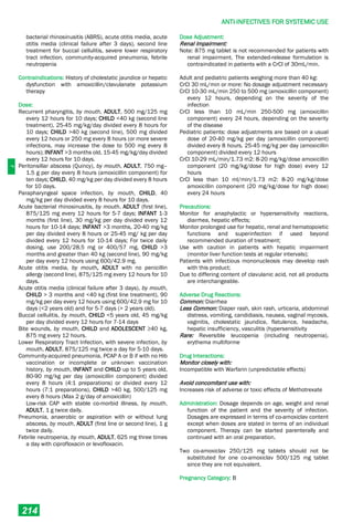 J
ANTI-INFECTIVES FOR SYSTEMIC USE
214
bacterial rhinosinusitis (ABRS), acute otitis media, acute
otitis media (clinical failure after 3 days), second line
treatment for buccal cellulitis, severe lower respiratory
tract infection, community-acquired pneumonia, febrile
neutropenia
Contraindications: History of cholestatic jaundice or hepatic
dysfunction with amoxicillin/clavulanate potassium
therapy
Dose:
Recurrent pharyngitis, by mouth, ADULT, 500 mg/125 mg
every 12 hours for 10 days; CHILD <40 kg (second line
treatment), 25-45 mg/kg/day divided every 8 hours for
10 days; CHILD >40 kg (second line), 500 mg divided
every 12 hours or 250 mg every 8 hours (or more severe
infections, may increase the dose to 500 mg every 8
hours); INFANT >3 months old, 15-45 mg/kg/day divided
every 12 hours for 10 days.
Peritonsillar abscess (Quincy), by mouth, ADULT, 750 mg–
1.5 g per day every 8 hours (amoxicillin component) for
ten days; CHILD, 40 mg/kg per day divided every 8 hours
for 10 days.
Parapharyngeal space infection, by mouth, CHILD, 40
mg/kg per day divided every 8 hours for 10 days.
Acute bacterial rhinosinusitis, by mouth, ADULT (first line),
875/125 mg every 12 hours for 5-7 days; INFANT 1-3
months (first line), 30 mg/kg per day divided every 12
hours for 10-14 days; INFANT >3 months, 20-40 mg/kg
per day divided every 8 hours or 25-45 mg/ kg per day
divided every 12 hours for 10-14 days; For twice daily
dosing, use 200/28.5 mg or 400/57 mg, CHILD >3
months and greater than 40 kg (second line), 90 mg/kg
per day every 12 hours using 600/42.9 mg.
Acute otitis media, by mouth, ADULT with no penicillin
allergy (second line), 875/125 mg every 12 hours for 10
days.
Acute otitis media (clinical failure after 3 days), by mouth,
CHILD > 3 months and <40 kg (first line treatment), 90
mg/kg per day every 12 hours using 600/42.9 mg for 10
days (<2 years old) and for 5-7 days (> 2 years old).
Buccal cellulitis, by mouth, CHILD <5 years old, 45 mg/kg
per day divided every 12 hours for 7-14 days
Bite wounds, by mouth, CHILD and ADOLESCENT ≥40 kg,
875 mg every 12 hours.
Lower Respiratory Tract Infection, with severe infection, by
mouth, ADULT, 875/125 mg twice a day for 5-10 days.
Community-acquired pneumonia, PCAP A or B if with no Hib
vaccination or incomplete or unknown vaccination
history, by mouth, INFANT and CHILD up to 5 years old,
80-90 mg/kg per day (amoxicillin component) divided
every 8 hours (4:1 preparations) or divided every 12
hours (7:1 preparations), CHILD >40 kg, 500/125 mg
every 8 hours (Max 2 g/day of amoxicillin)
Low-risk CAP with stable co-morbid illness, by mouth,
ADULT, 1 g twice daily.
Pneumonia, anaerobic or aspiration with or without lung
abscess, by mouth, ADULT (first line or second line), 1 g
twice daily.
Febrile neutropenia, by mouth, ADULT, 625 mg three times
a day with ciprofloxacin or levofloxacin.
Dose Adjustment:
Renal Impairment:
Note: 875 mg tablet is not recommended for patients with
renal impairment. The extended-release formulation is
contraindicated in patients with a CrCl of 30mL/min.
Adult and pediatric patients weighing more than 40 kg:
CrCl 30 mL/min or more: No dosage adjustment necessary
CrCl 10-30 mL/min 250 to 500 mg (amoxicillin component)
every 12 hours, depending on the severity of the
infection
CrCl less than 10 mL/min 250-500 mg (amoxicillin
component) every 24 hours, depending on the severity
of the disease
Pediatric patients: dose adjustments are based on a usual
dose of 20-40 mg/kg per day (amoxicillin component)
divided every 8 hours, 25-45 mg/kg per day (amoxicillin
component) divided every 12 hours
CrCl 10-29 mL/min/1.73 m2: 8-20 mg/kg/dose amoxicillin
component (20 mg/kg/dose for high dose) every 12
hours
CrCl less than 10 ml/min/1.73 m2: 8-20 mg/kg/dose
amoxicillin component (20 mg/kg/dose for high dose)
every 24 hours
Precautions:
Monitor for anaphylactic or hypersensitivity reactions,
diarrhea, hepatic effects;
Monitor prolonged use for hepatic, renal and hematopoietic
functions and superinfection if used beyond
recommended duration of treatment;
Use with caution in patients with hepatic impairment
(monitor liver function tests at regular intervals);
Patients with infectious mononucleosis may develop rash
with this product;
Due to differing content of clavulanic acid, not all products
are interchangeable.
Adverse Drug Reactions:
Common: Diarrhea
Less Common: Diaper rash, skin rash, urticaria, abdominal
distress, vomiting, candidiasis, nausea, vaginal mycosis,
vaginitis, cholestatic jaundice, flatulence, headache,
hepatic insufficiency, vasculitis (hypersensitivity
Rare: Reversible leucopenia (including neutropenia),
erythema multiforme
Drug Interactions:
Monitor closely with:
Incompatible with Warfarin (unpredictable effects)
Avoid concomitant use with:
Increases risk of adverse or toxic effects of Methotrexate
Administration: Dosage depends on age, weight and renal
function of the patient and the severity of infection.
Dosages are expressed in terms of co-amoxiclav content
except when doses are stated in terms of an individual
component. Therapy can be started parenterally and
continued with an oral preparation.
Two co-amoxiclav 250/125 mg tablets should not be
substituted for one co-amoxiclav 500/125 mg tablet
since they are not equivalent.
Pregnancy Category: B
 
