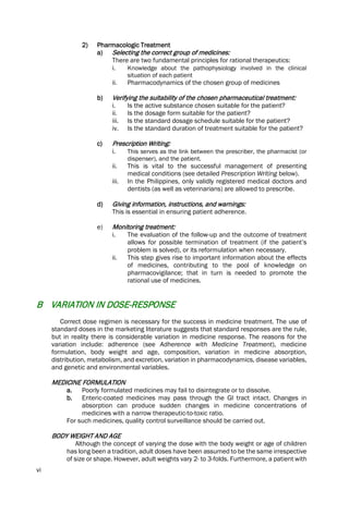 vi
2) Pharmacologic Treatment
a) Selecting the correct group of medicines:
There are two fundamental principles for rational therapeutics:
i. Knowledge about the pathophysiology involved in the clinical
situation of each patient
ii. Pharmacodynamics of the chosen group of medicines
b) Verifying the suitability of the chosen pharmaceutical treatment:
i. Is the active substance chosen suitable for the patient?
ii. Is the dosage form suitable for the patient?
iii. Is the standard dosage schedule suitable for the patient?
iv. Is the standard duration of treatment suitable for the patient?
c) Prescription Writing:
i. This serves as the link between the prescriber, the pharmacist (or
dispenser), and the patient.
ii. This is vital to the successful management of presenting
medical conditions (see detailed Prescription Writing below).
iii. In the Philippines, only validly registered medical doctors and
dentists (as well as veterinarians) are allowed to prescribe.
d) Giving information, instructions, and warnings:
This is essential in ensuring patient adherence.
e) Monitoring treatment:
i. The evaluation of the follow-up and the outcome of treatment
allows for possible termination of treatment (if the patient’s
problem is solved), or its reformulation when necessary.
ii. This step gives rise to important information about the effects
of medicines, contributing to the pool of knowledge on
pharmacovigilance; that in turn is needed to promote the
rational use of medicines.
B VARIATION IN DOSE-RESPONSE
Correct dose regimen is necessary for the success in medicine treatment. The use of
standard doses in the marketing literature suggests that standard responses are the rule,
but in reality there is considerable variation in medicine response. The reasons for the
variation include: adherence (see Adherence with Medicine Treatment), medicine
formulation, body weight and age, composition, variation in medicine absorption,
distribution, metabolism, and excretion, variation in pharmacodynamics, disease variables,
and genetic and environmental variables.
MEDICINE FORMULATION
a. Poorly formulated medicines may fail to disintegrate or to dissolve.
b. Enteric-coated medicines may pass through the GI tract intact. Changes in
absorption can produce sudden changes in medicine concentrations of
medicines with a narrow therapeutic-to-toxic ratio.
For such medicines, quality control surveillance should be carried out.
BODY WEIGHT AND AGE
Although the concept of varying the dose with the body weight or age of children
has long been a tradition, adult doses have been assumed to be the same irrespective
of size or shape. However, adult weights vary 2- to 3-folds. Furthermore, a patient with
 