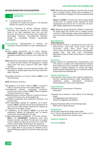 J
ANTI-INFECTIVES FOR SYSTEMIC USE
218
SECOND-GENERATION CEPHALOSPORINS
Rx CEFOXITIN
Inj.: 1 g vial (as sodium salt) (IM, IV)
1 g powder for injection (as sodium) + 4% Dextrose
Solution for injection (IV infusion)
Indications: Treatment of serious infections wherein
anaerobes are suspected or documented including
those of the lower respiratory tract, skin and skin
structure, bone and joint, and urinary tract; septicemia;
Gynecologic infections; intra­abdominal infections
caused by susceptible bacteria; perioperative
prophylaxis
Contraindications: Hypersensitivity to cefoxitin, any
component of the formulation, or other cephalosporins.
Dose:
General dosing information, by IV push/ infusion,
ADOLESCENT, CHILD, and INFANT >3 months, 80-160
mg/kg/day divided every 4-6 hours (max. daily dose: 12
g).
NOTE: Alternative dose: Mild­to­moderate infection: Infants
>3 months old and Children, 80 mg/kg/day in divided
doses every 6-8 hours (maximum daily dose: 4000
mg/day);
Severe infection: Infants >3 months old and Children, 160
mg/kg/day in divided doses every 4-6 hours (maximum
dose: 12 g/day).
Susceptible infections, by IV push/ infusion, ADULT, 1-2 g
every 6-8 hours.
NOTE: IM injection is painful
Gas gangrene, by IV push/ infusion, ADULT, 2 g every 4
hours or 3 g every 6 hours (max. daily dosage: 12 g).
Intra­abdominal infection, complicated community-
acquired, by IV push/ infusion, ADULT, Mild to moderate:
2 g every 6 hours for 4-7 days;
Moderately severe or severe infections: 1 g every 4 hours or
2 g every 6-8 hours (max. daily dosage: 8 g);
Extra-biliary complicated intra- abdominal infections: 2 g
every 6 hours.
Pelvic inflammatory disease for inpatients, by IV push/
infusion, ADULT, 2 g every 6 hours plus doxycycline for at
least 24 hours after clinical improvement, followed by
doxycycline to complete 14 days;
For outpatients, by IM injection, ADULT, 2 g with oral
probenecid, followed by doxycycline (with or without
concomitant metronidazole) for 14 days.
Surgical (perioperative) prophylaxis, by IV push/ infusion,
ADULT and ADOLESCENT, procedures other than
Cesarean section, 2g 30-60 minutes prior to surgical
incision, followed by 2g every 6 hours for no more than
24 hours after surgery depending on the procedure;
Cesarean section: 2g as soon as umbilical cord is clamped
as a single dose or 2g as soon as umbilical cord is
clamped followed by 2g at 4 and 8 hours after the initial
dose;
NOTE: Alternative recommendations: 2g within 60 minutes
prior to surgical incision; Doses may be repeated in 2
hours if procedure is lengthy or if there is excessive blood
loss.
CHILD and INFANT >3 months old, 30-40 mg/kg 30-60
minutes prior to surgical incision followed by 30-40
mg/kg/dose every 6 hours for no more than 24 hours
after surgery depending on the procedure.
NOTE: Alternative recommendations: Children ≥1 years old:
40 mg/kg within 60 minutes prior to surgical incision
(maximum: 2000 mg/dose), doses may be repeated in 2
hours if procedure is lengthy or if there is excessive blood
loss.
Dose Adjustment:
Renal Impairment:
IV: CrCl 30-50mL/minute: 1-2g every 8-12 hours; CrCl 10-
29mL/minute: 1-2g every 12-24 hours; CrCl 5-9
mL/minute: 0.5-1g every 12-24 hours; CrCl
<5mL/minute: 0.5-1g every 24-48 hours; Hemodialysis:
Loading dose: 1-2g after each hemodialysis;
Maintenance dose as noted above based on creatinine
clearance.
Precautions:
Monitor patients for: Hypersensitivity, Superinfection; Use
with caution in patients with: Gastrointestinal disease;
renal impairment; seizure disorders; Discontinuation of
therapy: In pediatric patients ≥3 months old, higher
doses have been associated with an increased incidence
of eosinophilia and elevated AST.
Adverse Drug Reactions:
Local reactions, rash, pruritus, fever, dyspnea, hypotension,
diarrhea, pseudomembranous colitis, exacerbation of
myasthenia gravis, eosinophilia, leukopenia,
thrombocytopenia, bone marrow depression
Drug Interactions:
Increases serum concentration of Cefoxitin:
Probenecid
Increases risk of adverse or toxic effects of the following
drugs:
Aminoglycosides e.g. Streptomycin
Vitamin K Antagonists e.g. Warfarin
Reduces therapeutic effect of the following drugs:
BCG Vaccine, Typhoid Vaccine
Administration:
For IM: Inject deep IM into large muscle mass.
For IV: Can be administered IVP over 3-5 minutes or by IV
intermittent infusion over 10-60 minutes.
Pregnancy Category: B
ATC Code: J01DC01
 