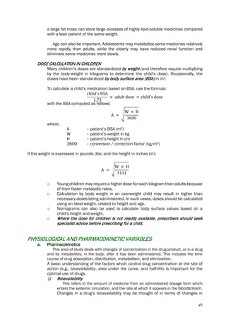 vii
a large fat mass can store large excesses of highly lipid-soluble medicines compared
with a lean patient of the same weight.
Age can also be important. Adolescents may metabolize some medicines relatively
more rapidly than adults, while the elderly may have reduced renal function and
eliminate some medicines more slowly.
DOSE CALCULATION IN CHILDREN
Many children’s doses are standardized by weight (and therefore require multiplying
by the body-weight in kilograms to determine the child’s dose). Occasionally, the
doses have been standardized by body surface area (BSA) in m2.
To calculate a child’s medication based on BSA, use the formula:
child′
s BSA
1.73
× adult dose = child′
s dose
with the BSA computed as follows:
A = �
W × H
3600
where:
A – patient’s BSA (m2)
W – patient’s weight in kg
H – patient’s height in cm
3600 – conversion / correction factor (kg/m2)
If the weight is expressed in pounds (lbs) and the height in inches (in):
A = �
W × H
3131
o Young children may require a higher dose for each kilogram than adults because
of their faster metabolic rates.
o Calculation by body weight in an overweight child may result in higher than
necessary doses being administered. In such cases, doses should be calculated
using an ideal weight, related to height and age.
o Nomograms can also be used to calculate body surface values based on a
child’s height and weight.
o Where the dose for children is not readily available, prescribers should seek
specialist advice before prescribing for a child.
PHYSIOLOGICAL AND PHARMACOKINETIC VARIABLES
a. Pharmacokinetics
This area of study deals with changes of concentration in the drug product, or in a drug
and its metabolites, in the body, after it has been administered. This includes the time
course of drug absorption, distribution, metabolism, and elimination.
A basic understanding of the factors which control drug concentration at the site of
action (e.g., bioavailability, area under the curve, and half-life) is important for the
optimal use of drugs.
1) Bioavailability
This refers to the amount of medicine from an administered dosage form which
enters the systemic circulation, and the rate at which it appears in the bloodstream.
Changes in a drug’s bioavailability may be thought of in terms of changes in
 