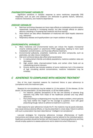 ix
PHARMACODYNAMIC VARIABLES
Significant variations in receptor response to some medicines (especially CNS
responses, such as pain and sedation) are attributed to genetic factors, tolerance,
medicine interactions, and medicine dependence.
DISEASE VARIABLES
a. Both liver and kidney diseases can have major effects on metabolism and elimination,
respectively (resulting in increasing toxicity), but also through effects on plasma
albumin (resulting in increasing free medicine and thus toxicity).
b. Heart failure can also affect metabolism of medicines with rapid hepatic clearance
(e.g., lidocaine).
c. Respiratory disease and hypothyroidism can impair oxidation of drugs.
ENVIRONMENTAL VARIABLES
a. Many medicines and environmental toxins can induce the hepatic microsomal
enzyme oxidizing system or cytochrome P450 oxygenases, leading to more rapid
metabolism and elimination, and thus less effective treatment.
b. Environmental pollutants, anesthetic medicines, and other compounds, such as
pesticides, can also induce metabolism.
c. Diet and nutritional status also affect pharmacokinetics:
1) In malnourished infantile and elderly populations, medicine oxidation rates are
decreased.
2) High protein diets, charcoal-cooked foods, and certain other foods act as
metabolizing enzyme inducers.
3) Chronic alcohol use induces oxidation of some medicines; but in the presence
of high circulating alcohol concentrations, medicine metabolism may be
inhibited.
C ADHERENCE TO (COMPLIANCE WITH) MEDICINE TREATMENT
One of the most important reasons for treatment failure is poor adherence to
(compliance with) the treatment plan.
Reasons for non-compliance may be related to: (1) the patient, (2) the disease, (3) the
doctor, (4) the prescription, (5) the pharmacist, or (6) the health system.
o For instance, patients' perceptions of the risk and severity of adverse drug
reactions may differ from those of the healthcare provider and may affect
adherence.
o Poor prescribing or a dispensing error may also create a problem, which patients
may have neither the insight nor the courage to question. Even with good
prescribing though, failure to adhere to treatment is common.
Valid reasons for poor adherence include the ff.: the medicine may be poorly tolerated,
may cause obvious adverse effects, or may be prescribed in a toxic dose. Failure to adhere
with such a prescription has been described as “intelligent non-compliance”.
Low-cost strategies for improving adherence increase effectiveness of health
interventions and reduce costs. Such strategies must be tailored to the individual patient.
Healthcare providers should be familiar with techniques for improving adherence and they
should employ systems to assess adherence and to determine what influences it.
 
