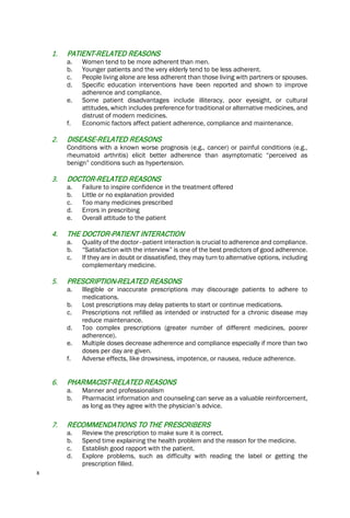 x
1. PATIENT-RELATED REASONS
a. Women tend to be more adherent than men.
b. Younger patients and the very elderly tend to be less adherent.
c. People living alone are less adherent than those living with partners or spouses.
d. Specific education interventions have been reported and shown to improve
adherence and compliance.
e. Some patient disadvantages include illiteracy, poor eyesight, or cultural
attitudes, which includes preference for traditional or alternative medicines, and
distrust of modern medicines.
f. Economic factors affect patient adherence, compliance and maintenance.
2. DISEASE-RELATED REASONS
Conditions with a known worse prognosis (e.g., cancer) or painful conditions (e.g.,
rheumatoid arthritis) elicit better adherence than asymptomatic “perceived as
benign” conditions such as hypertension.
3. DOCTOR-RELATED REASONS
a. Failure to inspire confidence in the treatment offered
b. Little or no explanation provided
c. Too many medicines prescribed
d. Errors in prescribing
e. Overall attitude to the patient
4. THE DOCTOR-PATIENT INTERACTION
a. Quality of the doctor–patient interaction is crucial to adherence and compliance.
b. “Satisfaction with the interview” is one of the best predictors of good adherence.
c. If they are in doubt or dissatisfied, they may turn to alternative options, including
complementary medicine.
5. PRESCRIPTION-RELATED REASONS
a. Illegible or inaccurate prescriptions may discourage patients to adhere to
medications.
b. Lost prescriptions may delay patients to start or continue medications.
c. Prescriptions not refilled as intended or instructed for a chronic disease may
reduce maintenance.
d. Too complex prescriptions (greater number of different medicines, poorer
adherence).
e. Multiple doses decrease adherence and compliance especially if more than two
doses per day are given.
f. Adverse effects, like drowsiness, impotence, or nausea, reduce adherence.
6. PHARMACIST-RELATED REASONS
a. Manner and professionalism
b. Pharmacist information and counseling can serve as a valuable reinforcement,
as long as they agree with the physician’s advice.
7. RECOMMENDATIONS TO THE PRESCRIBERS
a. Review the prescription to make sure it is correct.
b. Spend time explaining the health problem and the reason for the medicine.
c. Establish good rapport with the patient.
d. Explore problems, such as difficulty with reading the label or getting the
prescription filled.
 