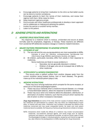 xi
e. Encourage patients to bring their medication to the clinic so that tablet counts
can be done to monitor compliance.
f. Encourage patients to learn the names of their medicines, and review their
regimen with them. Write notes for them.
g. Keep treatment regimens simple.
h. Communicate with other healthcare professionals to develop a team approach
and to collaborate on helping and advising the patient.
i. Involve the partner or another family member.
j. Listen to the patient.
D ADVERSE EFFECTS AND INTERACTIONS
1. ADVERSE DRUG REACTIONS (ADR)
Any response to a medicine which is noxious, unintended and occurs at doses
normally used for prophylaxis, diagnosis, or therapy. These reactions are different
from accidental OR deliberate excessive dosage or medicine maladministration.
2. MAJOR FACTORS PREDISPOSING TO ADVERSE EFFECTS
a. EXTREMES OF AGE
1) The very old and the very young populations are more susceptible to ADRs.
Examples of which are: hypnotics, antihypertensives, Non-Steroidal Anti-
inflammatory Drugs (NSAIDs), psychotropics, diuretics, and digoxin.
2) All children, particularly neonates, differ from adults in their response to
medicines.
Some medicines are likely to cause problems in
o Neonates, but are generally tolerated in children
o Children of all ages, who are at increased risk of ADRs for
other medicines
b. INTERCURRENT ILLNESSES/COMORBIDITIES
This occurs when a patient suffers from another disease aside from the
current condition being treated (kidney, liver or heart disease). The genetic
make-up of the individual patient plays a role.
c. MEDICINE INTERACTIONS
These may occur among medicines which compete for the same receptor, or
which act on the same physiological system.
1) These may occur indirectly when a medicine-induced disease, or a change
in fluid/electrolyte balance, alters the response to another medicine.
2) These may occur when one medicine alters the absorption, distribution, or
elimination of another medicine, such that the amount which reaches the
site of action is either increased or decreased.
Drug–drug interactions are some of the most common causes of adverse effects. When
two medicines are administered to a patient, they may either act independently of each
other, or interact with each other. Interaction may increase or decrease the effects of the
medicines concerned and may cause unexpected toxicity. As newer and more potent
medicines become available, the frequency of serious drug interactions is likely to increase.
NOTE: Interactions which modify the effects of a medicine may involve non-prescription
medicines, non-medicinal chemical agents, and social drugs such as alcohol,
marijuana and tobacco, and traditional remedies, as well as certain types of food.
The physiological changes in individual patients, caused by such factors as age and
sex, also influence the predisposition to ADRs resulting from drug interactions.
 