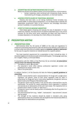 xii
d. INCOMPATIBILITIES BETWEEN MEDICINES AND IV FLUIDS
Medicines should not be added to blood, amino acid solutions, or fat emulsions.
o Certain medicines, when combined with intravenous fluids, may be
inactivated by pH changes, precipitation, or chemical reaction.
e. ADVERSE EFFECTS CAUSED BY TRADITIONAL MEDICINES
Patients who have been, or are taking, traditional herbal remedies may
develop ADRs. In these types of preparation, it is not always easy to identify the
responsible constituents. Refer to the medicine and toxicology information
service if available or to suitable literature.
f. EFFECT OF FOOD ON MEDICINE ABSORPTION
Food delays gastric emptying and reduces the rate of absorption of many
medicines; however, the total amount of medicine absorbed may or may not be
reduced. On the other hand, some medicines are taken with food, either to
increase absorption or to decrease the irritant effect on the stomach.
E PRESCRIPTION WRITING
1. PRESCRIPTION FORM
Administrative Order No. 62 (series of 1989) on the rules and regulations to
implement prescribing requirements under the Generics Act defines a prescription as
a written order and instruction of a validly-registered physician, dentist or veterinarian
for the use of a specific medicine (or medical device) for a specific patient.
The most important requirement for a prescription is that it should be clear. It
should be legible and indicate precisely what should be given. The language used may
be in English, Filipino, or the local dialect.
In accordance with R.A. 5921, or the Pharmacy Act as amended, all prescriptions
should contain the following information:
o The patient’s name, age and sex;
o The prescriber’s name, office address, professional registration number, and
professional tax receipt number; and,
o Date of the prescription
In addition, Section 3 of the Generics Act lists the following specific guidelines to
prescribing:
o Generic names shall be used in all prescriptions. For drugs with a single active
ingredient, the generic name of that active ingredient shall be used in
prescribing. For drugs with two or more active ingredients, the generic name as
determined by the Philippine FDA shall be used.
o The generic name must be written in full, but the salt or chemical form may be
abbreviated. The symbol Rx means prescription which originated in medieval
manuscripts as an abbreviation of the Latin verb recipe. The imperative form is
recipere which means “to take” or “take thus.”)
o The generic name must be clearly written immediately after the Rx symbol or on
the order chart.
o The pharmaceutical form (e.g., “tablet”, “oral solution”, “eye ointment”) should
also be stated.
o The strength of the medicine should be stated in standard units using
abbreviations which are consistent with the Système International (SI) [Refer to
Appendices for abbreviations and symbols].
 