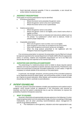 xiii
o Avoid decimals whenever possible. If this is unavoidable, a zero should be
written before the decimal point.
2. INCORRECT PRESCRIPTIONS
Three types of incorrect prescriptions may be identified:
a. Erroneous prescription:
o Where the brand name precedes the generic name
o Where the generic name is the one in parenthesis
o Where the brand name is not in parenthesis
b. Violative prescription:
o Where the generic name is not written
o Where the generic name is not legible, and a brand name which is
legible is written
o Where the brand name is indicated and instructions added (such as
the phrase “no substitution”) which tend to obstruct, hinder or
prevent proper dispensing
c. Impossible prescription:
o When only the generic name is written, but it is not legible
o When the generic name does not correspond to the brand name
o When both the generic and brand names are not legible
o When the drug product prescribed is not registered with the
Philippine Food and Drug Administration
If an erroneous prescription is received, the prescription may be filled but it should
be kept and reported to the nearest Department of Health (DOH) office for appropriate
action. In contrary, violative and impossible prescriptions are not to be filled and
should also be kept and reported to the nearest DOH office.
3. NARCOTICS AND CONTROLLED SUBSTANCES
The prescribing of a medicinal product which is liable to abuse requires special
attention and may be subjected to specific statutory requirements. Practitioners may
need to be authorized to prescribe controlled substances. In such cases, it might be
necessary to indicate details of the authority on the prescription.
In particular, the strength, directions, and the quantity of the controlled substance
to be dispensed should be stated clearly, with all quantities written in words, as well
as in figures to prevent alteration. Other details, such as patient particulars and date,
should also be filled in carefully to avoid alteration.
F PATIENT COUNSELING
One-to-one, dynamic interaction between a health care practitioner and a patient and/or
caregiver, which should include an assessment if the information was received as
intended, and that the patient understands how to use the information to improve the
probability of positive therapeutic outcomes.
1. WHAT TO COUNSEL
Routinely, effectively and appropriately educate patients on the following: (1) when
dispensing prescription and non-prescription drugs, (2) when counseling on discharge
medications, and (3) when providing recommendations about management of
specific drug-related problems:
a. The medication’s name (generic), indication and when appropriate to use;
 