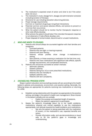 xiv
b. The medication’s expected onset of action and what to do if the action
does not occur;
c. The medication’s route, dosage form, dosage and administration schedule
(including duration of therapy);
d. Directions for use including education about drug devices;
e. Proper storage requirements;
f. Common or important drug-drug or drug-food interactions;
g. Potential common and severe adverse effects, and actions to prevent or
minimize their occurrence;
h. What the patient should do to monitor his/her therapeutic response or
when side effects develop;
i. What actions the patient should take if the intended therapeutic response
is not obtained or if side effects develop; and,
j. Proper disposal of contaminated, discontinued or unused medications.
2. WHO AND WHEN TO COUNSEL
a. Patients who should always be counseled together with their families and
caregivers:
o Confused patients;
o Patients who are sight- or hearing-impaired;
o Patients with poor literacy;
o Patients whose profiles show change in medications or
dosing;
o New patients, or those receiving a medication for the first time; and,
o Patients who have medications with significant side effects, specific
storage requirements, and complicated directions.
b. Patients who should be counseled at certain intervals:
o Asthmatic patients;
o Diabetic patients;
o Patients taking four (4) or more prescribed medications;
o Patients who are mentally ill;
o Epileptic patients; and,
o Patients with skin complaints.
3. COUNSELING: PROCESS STEPS
Steps in patient education and counseling process will vary according to the health
system’s policies and procedures, environment, and practice setting. Generally, the
following steps are appropriate for patients receiving new medications or returning
for refills:
a. Establish caring relationship with the patient as appropriate to the practice
setting, and stage in the patient’s health care management. Show interest
in the patient verbally and non-verbally
o Explain the purpose and expected length of sessions.
o Obtain the patient’s agreement to participate.
b. Assess the patient’s knowledge about his or her health problems,
medications, physical and mental capability to use the medications
appropriately, and attitude towards the health problems and medications.
o Ask why the patient is being prescribed with the medication
(if known), or the medication’s use, expected benefits and
action.
o Provide information orally, and use demonstrations or visual
aids to fill the patient’s gaps in knowledge and
understanding.
 