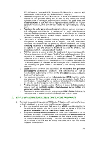 xvii
150,000 deaths. Therapy of MDR-TB requires 18-24 months of treatment with
expensive second-line drugs, like capreomycin and kanamycin.
b. Extensively drug-resistant TB (XDR-TB defined as MDR plus resistance to any
member of the quinolone family and at least to any second-line anti-TB
injectable, such as kanamycin, capreomycin or amikacin) is a global threat with
a case-fatality rate of 50%. XDR-TB is a big problem because there are very few
options for treatment, which probably accounts for the high mortality rate among
them.
c. Resistance to earlier generation antimalarial medicines such as chloroquine
and sulfadoxine-pyrimethamine is widespread in most malaria-endemic
countries. Falciparum malaria parasites resistant to artemisinins are emerging
in Southeast Asia; infection showed delayed clearance after the start of
treatment (indicating resistance).
d. Ciprofloxacin is the only antibiotic currently recommended by WHO for the
management of bloody diarrhea due to Shigella, now that wide-spread
resistance has developed to any previously effective antibiotics. But rapidly
increasing prevalence of resistance to Ciprofloxacin in Shigellosis is reducing
the options for safe and efficacious treatment especially for children. New
antibiotics suitable for oral use are badly needed.
e. AMR has become a serious problem for treatment of gonorrhea (caused by
Neisseria gonorrhoea), involving even “last-line” oral cephalosporins, and this is
increasing in prevalence worldwide. In multidrug-resistant N. gonorrhoea,
resistance is found against tetracyclines, macrolides (including azithromycin),
sulfonamide and trimethoprim combinations and more recently, to quinolones.
Untreatable gonococcal infections will result in higher rates of illness and death
thus reversing the gains made in the control of the sexually transmitted
infections.
f. ESBLs (extended-spectrum beta-lactamases) are resistant to third-generation
cephalosporins (ceftazidime, cefotaxime and cefpodoxime) as well as
monobactams (aztreonam); common in the Enterobacteriaceae, particularly
E.coli and K. pneumoniae.
g. New resistance mechanisms, such as the beta-lactamase NDM-1 (New Delhi metalo-
beta-lactamase 1), have emerged among several gram-negative bacilli. This is
considered as a new superbug that has resistance to broad spectrum antibiotics that
are often the last defense against multi-resistant bacterial strains.
h. A high percentage of hospital acquired infections is caused by highly resistant
bacteria such as methicillin-resistant Staphylococcus aureus (MRSA) and
vancomycin resistant enterococci.
i. Resistance is an emerging concern for treatment of HIV infection, following the
rapid expansion in access to anti-retroviral medicines in recent years.
D. STATUS OF ANTIMICROBIAL RESISTANCE IN THE PHILIPPINES
1. The need to approach the problem of AMR in the Philippines with a sense of urgency
is clearly elucidated by several evidence of the dangers it poses.
a. The most dreaded recognized AMR gene, the NDM-1, was identified in the
Escherichia coli isolated from the urine of a 33 year old female in 2011. The
gene can render even the most powerful antibiotics ineffective.
b. Many of the causative bacterial pathogens that cause infections included in the Top
Ten causes of morbidity in the Philippines have already become resistant to multiple
antibiotics. At the forefront is TB, with MDR-TB and even XDR-TB already present in
the Philippines which ranked 6th among 27 identified countries with MDR-TB. In 2006,
the occurrence of MDR-TB was 4% among new cases and a high 27% among
previously treated patients.
 
