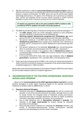 xviii
2. The DOH established in 1988 the Antimicrobial Resistance Surveillance Program (ARSP) to
determine the current status and developing trends of antimicrobial resistance of selected
bacteria to specific antimicrobials. The ARSP, which now has 24 sentinel sites hospital
bacteriology laboratories in 16 regions of the Philippines and 2 gonococcal surveillance
sites, submits and publishes annual summary reports focusing on aerobic bacterial
pathogens of public health importance causing common infectious diseases.
All readers are enjoined to refer to the yearly published ARSP surveillance data
provided by RITM for updated information and proper guidance.
3. The ARSP found alarming rates of resistance among various bacterial pathogens. 1,2
a. The ESBL enzyme, which can render pathogens resistant to many antibiotics,
has been identified in Escherichia coli and Klebsiella spp.
b. Multi-drug resistant Pseudomonas aeruginosa and Acinetobacter spp. which
account for 43% of all hospital-acquired pneumonia have been identified.
c. The percent resistance, in all ARSP sites from January-December of 2013 of
Streptococcus pneumonia (which causes acute respiratory tract infections) to
penicillin was 5% compared to 0 in 2010. Resistance to cotrimoxazole was 20%
in 2013.²
d. The percent resistance of non-typhoidal Salmonella from January-December,
2013, to ampicillin and cotrimoxazole were 56% and 34%, respectively. ²
e. There is a steady increase in the resistance rates of Staphylococcus aureus and
consequently higher prevalence of MRSA which is also an important cause of hospital
acquired infections.
f. In the period 2012-2013, there were very high resistance rates of Neisseria
gonorrhoea to ciprofloxacin (74%), penicillin (80%), and tetracycline (55%). ²
4. These alarming increasing trends of AMR in the country are clearly demonstrated in
Table 2 which summarized the results of a comparison of the antimicrobial resistance
of selected organisms in 1993 and 2011.
Please refer to the Antimicrobial Resistance Surveillance Program (ARSP) Summary Report
for antimicrobial resistance patterns of specific organisms.
E. RECOMMENDATIONS OF THE PHILIPPINE ANTIMICROBIAL RESISTANCE
SURVEILLANCE PROGRAM
Below are the recommendations of the ARSP regarding antibiotic treatment for aerobic
bacterial pathogens of public health importance based on the reported antimicrobial
resistance surveillance data for 2013 (Carlos, C, 2013):
1. Respiratory Bacterial Pathogens:
a. Infections secondary to Streptococcus pneumoniae can still be covered with
penicillin or one of the anti-pneumococcal macrolides, although there is a need
to closely monitor the changing trends of resistance among pneumococci.
Improved local data on serotype distribution will allow for better surveillance
information especially needed for vaccination recommendations.
b. Due to high resistance rate of Haemophilus influenzae to ampicillin, this
antibiotic is no longer recommended for empiric therapy for infections
secondary to the pathogen.
c. Recommended empiric treatment for suspected H. influenzae infections may
consist of beta-lactam-beta-lactamase inhibitor combinations, extended
spectrum oral cephalosporins and the newer macrolides.
 