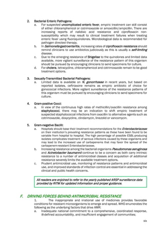 xix
2. Bacterial Enteric Pathogens:
a. For suspected uncomplicated enteric fever, empiric treatment can still consist
of either chloramphenicol or cotrimoxazole or amoxicillin/ampicillin. There are
increasing reports of nalidixic acid resistance and ciprofloxacin non-
susceptibility which may result to clinical treatment failures when treating
enteric fever using fluoroquinolones. Microbiological data is recommended for
pathogen directed therapy.
b. In Salmonella gastroenteritis, increasing rates of ciprofloxacin resistance should
remind clinicians to use antibiotics judiciously as this is usually a self-limiting
disease.
c. Due to the emerging resistance of Shigellae to the quinolones and limited data
available, more vigilant surveillance of the resistance pattern of this organism
should be pursued by encouraging clinicians to send specimens for culture.
d. For cholera, tetracycline, chloramphenicol and cotrimoxazole remain to be good
treatment options.
3. Sexually-Transmitted Bacterial Pathogens:
a. Limited data is available on N. gonorrhoeae in recent years, but based on
reported isolates, ceftriaxone remains as empiric antibiotic of choice for
gonococcal infections. More vigilant surveillance of the resistance patterns of
this organism must be pursued by encouraging clinicians to send specimens for
culture.
4. Gram-positive Cocci:
a. In view of the continuous high rates of methicillin/oxacillin resistance among
staphylococci, there may be an indication to shift empiric treatment of
suspected staphylococcal infections from oxacillin to alternative agents such as
cotrimoxazole, doxycycline, clindamycin, linezolid or vancomycin.
5. Gram-negative Bacilli:
a. Hospitals should base their treatment recommendations for the Enterobacteriaceae
on their institution’s prevailing resistance patterns as these have been found to be
variable from hospital to hospital. The high percentage of possible ESBL-producing
isolates complicates treatment of serious infections caused by these organisms and
may lead to the increased use of carbapenems that may favor the spread of the
carbapenem-resistant Enterobacteriaceae.
b. Increasing resistance among the bacterial organisms Pseudomonas aeruginosa
and Acinetobacter baumannii continue to be a concern as both carry intrinsic
resistance to a number of antimicrobial classes and acquisition of additional
resistance severely limits the available treatment options.
c. Prudent antimicrobial use, monitoring of resistance patterns and antimicrobial
use, and improved standards of infection control are essential in addressing the
clinical and public health concerns.
All readers are enjoined to refer to the yearly published ARSP surveillance data
provided by RITM for updated information and proper guidance.
F. DRIVING FORCES BEHIND ANTIMICROBIAL RESISTANCE
1. The inappropriate and irrational use of medicines provides favorable
conditions for resistant microorganisms to emerge and spread. WHO enumerates the
following as the underlying factors that drive AMR:
a. Inadequate national commitment to a comprehensive, coordinated response,
ill-defined accountability, and insufficient engagement of communities;
 