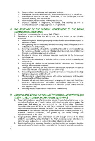 xx
b. Weak or absent surveillance and monitoring systems;
c. Inadequate systems to ensure quality and uninterrupted supply of medicines;
d. Inappropriate and irrational use of medicines, in both clinical practice and
animal husbandry, and aquaculture;
e. Poor infection prevention and control practices; and,
f. Depleted arsenals of diagnostics, medicines, and vaccines as well as
insufficient research and development of new products.
G. THE RESPONSE OF THE NATIONAL GOVERNMENT TO THE RISING
ANTIMICROBIAL RESISTANCE
1. Creating an Inter-Agency Committee on AMR (ICAMR).
2. Developing a National Plan that will include, but not limited to, the following
strategies:
a. Establishing short and long term programs to address the different aspects of
response to AMR;
b. Strengthening the surveillance system and laboratory detection capacity of AMR
in both humans and animals;
c. Ensuring accessibility, affordability, availability and quality of antimicrobial drugs
for humans and its appropriate use in food producing animals including banning
the use of antibiotics as growth promoters;
d. Developing relevant and utilizable essential medicines list for human and
veterinary use;
e. Monitoring the rational use of antimicrobials in humans, animal husbandry and
aquaculture;
f. Advocating the rational use of antimicrobials to consumers and community
through media and the academe;
g. Training and educating on, and promotion of infection prevention and control
measures in health care facilities and the community;
h. Conducting researches to develop new antimicrobials and innovative technology
to improve diagnosis and treatment;
i. Monitoring and evaluating compliance with existing policies and on the proper
execution of the AMR control plan;
j. Engaging all relevant stakeholders such as government agencies, healthcare
providers, non-government institutions, professional organizations, drug
industry, veterinary and aquaculture groups, consumer groups, researchers and
civil societies; and,
k. Ensuring that activities are well financed for sustainability.
H. ACTION PLANS, WHICH THE PRIMARY PHYSICIANS AND DENTISTS CAN
ADOPT TO HELP COMBAT ANTIMICROBIAL RESISTANCE
1. Assuring the judicious use of antimicrobial agents through faithful adherence to the
principles of rational use of medicines and utilizing antimicrobial agents only for the
appropriate indications as recommended by the Antimicrobial Resistance
Surveillance Program (ARSP) or the task force for Clinical Practice Guidelines and
included in the Philippine National Formulary. The choice of antibiotics must strictly
conform to the best standard treatment guidelines or clinical practice guidelines (e.g.,
National Antibiotic Guidelines), and guided by the latest findings and
recommendations of the ARSP;
2. Keeping abreast of the latest information on AMR through reviews of the latest
antibiotic susceptibility data published by the ARSP, literature search, attendance in
seminars, and participation in continuing medical education programs;
3. Devoting sufficient time to educate the patients and their families and caregivers about the
appropriate use of antibiotics and the reasons behind the need for strict adherence to the
 