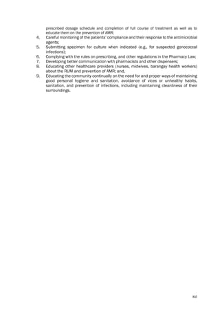 xxi
prescribed dosage schedule and completion of full course of treatment as well as to
educate them on the prevention of AMR;
4. Careful monitoring of the patients’ compliance and their response to the antimicrobial
agents;
5. Submitting specimen for culture when indicated (e.g., for suspected gonococcal
infections);
6. Complying with the rules on prescribing, and other regulations in the Pharmacy Law;
7. Developing better communication with pharmacists and other dispensers;
8. Educating other healthcare providers (nurses, midwives, barangay health workers)
about the RUM and prevention of AMR; and,
9. Educating the community continually on the need for and proper ways of maintaining
good personal hygiene and sanitation, avoidance of vices or unhealthy habits,
sanitation, and prevention of infections, including maintaining cleanliness of their
surroundings.
 