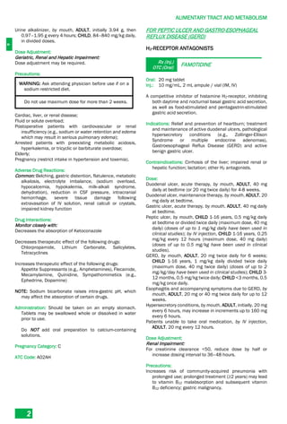 A
ALIMENTARY TRACT AND METABOLISM
2
Urine alkalinizer, by mouth, ADULT, initially 3.94 g, then
0.97–1.95 g every 4 hours; CHILD, 84–840 mg/kg daily,
in divided doses.
Dose Adjustment:
Geriatric, Renal and Hepatic Impairment:
Dose adjustment may be required.
Precautions:
WARNING: Ask attending physician before use if on a
sodium restricted diet.
Do not use maximum dose for more than 2 weeks.
Cardiac, liver, or renal disease;
Fluid or solute overload;
Postoperative patients with cardiovascular or renal
insufficiency (e.g., sodium or water retention and edema
which may result in serious pulmonary edema);
Arrested patients with preexisting metabolic acidosis,
hyperkalemia, or tricyclic or barbiturate overdose;
Elderly;
Pregnancy (restrict intake in hypertension and toxemia).
Adverse Drug Reactions:
Common: Belching, gastric distention, flatulence, metabolic
alkalosis, electrolyte imbalance, (sodium overload,
hypocalcemia, hypokalemia, milk-alkali syndrome,
dehydration), reduction in CSF pressure, intracranial
hemorrhage, severe tissue damage following
extravasation of IV solution, renal calculi or crystals,
impaired kidney function
Drug Interactions:
Monitor closely with:
Decreases the absorption of Ketoconazole
Decreases therapeutic effect of the following drugs:
Chlorpropamide, Lithium Carbonate, Salicylates,
Tetracyclines
Increases therapeutic effect of the following drugs:
Appetite Suppressants (e.g., Amphetamines), Flecainide,
Mecamylamine, Quinidine, Sympathomimetics (e.g.,
Ephedrine, Dopamine)
NOTE: Sodium bicarbonate raises intra-gastric pH, which
may affect the absorption of certain drugs.
Administration: Should be taken on an empty stomach.
Tablets may be swallowed whole or dissolved in water
prior to use.
Do NOT add oral preparation to calcium-containing
solutions.
Pregnancy Category: C
ATC Code: A02AH
FOR PEPTIC ULCER AND GASTRO-ESOPHAGEAL
REFLUX DISEASE (GERD)
H2-RECEPTOR ANTAGONISTS
Rx (Inj.)
OTC (Oral)
FAMOTIDINE
Oral: 20 mg tablet
Inj.: 10 mg/mL, 2 mL ampule / vial (IM, IV)
A competitive inhibitor of histamine H2­receptor, inhibiting
both daytime and nocturnal basal gastric acid secretion,
as well as food-stimulated and pentagastrin-stimulated
gastric acid secretion.
Indications: Relief and prevention of heartburn; treatment
and maintenance of active duodenal ulcers, pathological
hypersecretory conditions (e.g., Zollinger-Ellison
Syndrome or multiple endocrine adenomas),
Gastroesophageal Reflux Disease (GERD) and active
benign gastric ulcer.
Contraindications: Cirrhosis of the liver; impaired renal or
hepatic function; lactation; other H2 antagonists.
Dose:
Duodenal ulcer, acute therapy, by mouth, ADULT, 40 mg
daily at bedtime (or 20 mg twice daily) for 4-8 weeks.
Duodenal ulcer, maintenance therapy, by mouth, ADULT, 20
mg daily at bedtime.
Gastric ulcer, acute therapy, by mouth, ADULT, 40 mg daily
at bedtime.
Peptic ulcer, by mouth, CHILD 1-16 years, 0.5 mg/kg daily
at bedtime or divided twice daily (maximum dose, 40 mg
daily) (doses of up to 1 mg/kg daily have been used in
clinical studies); by IV injection, CHILD 1-16 years, 0.25
mg/kg every 12 hours (maximum dose, 40 mg daily)
(doses of up to 0.5 mg/kg have been used in clinical
studies).
GERD, by mouth, ADULT, 20 mg twice daily for 6 weeks;
CHILD 1-16 years, 1 mg/kg daily divided twice daily
(maximum dose, 40 mg twice daily) (doses of up to 2
mg/kg/day have been used in clinical studies); CHILD 3-
12 months, 0.5 mg/kg twice daily; CHILD <3 months, 0.5
mg/kg once daily.
Esophagitis and accompanying symptoms due to GERD, by
mouth, ADULT, 20 mg or 40 mg twice daily for up to 12
weeks.
Hypersecretory conditions, by mouth, ADULT, initially, 20 mg
every 6 hours, may increase in increments up to 160 mg
every 6 hours.
Patients unable to take oral medication, by IV injection,
ADULT, 20 mg every 12 hours.
Dose Adjustment:
Renal Impairment:
For creatinine clearance <50, reduce dose by half or
increase dosing interval to 36–48 hours.
Precautions:
Increases risk of community-acquired pneumonia with
prolonged use; prolonged treatment (≥2 years) may lead
to vitamin B12 malabsorption and subsequent vitamin
B12 deficiency; gastric malignancy.
 