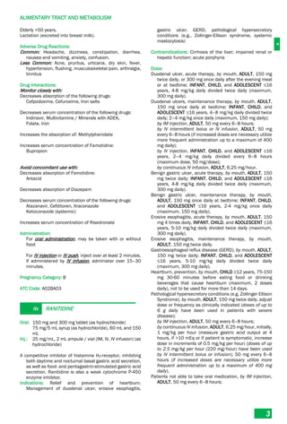 A
ALIMENTARY TRACT AND METABOLISM
3
Elderly >50 years.
Lactation (excreted into breast milk).
Adverse Drug Reactions:
Common: Headache, dizziness, constipation, diarrhea,
nausea and vomiting, anxiety, confusion.
Less Common: Acne, pruritus, urticaria, dry skin, fever,
hypertension, flushing, musculoskeletal pain, arthralgia,
tinnitus
Drug Interactions:
Monitor closely with:
Decreases absorption of the following drugs:
Cefpodoxime, Cefuroxime, Iron salts
Decreases serum concentration of the following drugs:
Indinavir, Multivitamins / Minerals with ADEK,
Folate, Iron
Increases the absorption of: Methylphenidate
Increases serum concentration of Famotidine:
Bupropion
Avoid concomitant use with:
Decreases absorption of Famotidine:
Antacid
Decreases absorption of Diazepam
Decreases serum concentration of the following drugs:
Atazanavir, Cefditoren, Itraconazole
Ketoconazole (systemic)
Increases serum concentration of Risedronate
Administration:
For oral administration, may be taken with or without
food
For IV injection or IV push, inject over at least 2 minutes.
If administered by IV infusion, administer over 15–30
minutes.
Pregnancy Category: B
ATC Code: A02BA03
Rx RANITIDINE
Oral: 150 mg and 300 mg tablet (as hydrochloride)
75 mg/5 mL syrup (as hydrochloride), 60 mL and 150
mL
Inj.: 25 mg/mL, 2 mL ampule / vial (IM, IV, IV infusion) (as
hydrochloride)
A competitive inhibitor of histamine H2­receptor, inhibiting
both daytime and nocturnal basal gastric acid secretion,
as well as food- and pentagastrin-stimulated gastric acid
secretion. Ranitidine is also a weak cytochrome P-450
enzyme inhibitor.
Indications: Relief and prevention of heartburn.
Management of duodenal ulcer, erosive esophagitis,
gastric ulcer, GERD, pathological hypersecretory
conditions (e.g., Zollinger-Ellison syndrome, systemic
mastocytosis)
Contraindications: Cirrhosis of the liver; impaired renal or
hepatic function; acute porphyria
Dose:
Duodenal ulcer, acute therapy, by mouth, ADULT, 150 mg
twice daily, or 300 mg once daily after the evening meal
or at bedtime; INFANT, CHILD, and ADOLESCENT ≤16
years, 4-8 mg/kg daily divided twice daily (maximum,
300 mg daily).
Duodenal ulcers, maintenance therapy, by mouth, ADULT,
150 mg once daily at bedtime; INFANT, CHILD, and
ADOLESCENT ≤16 years, 4–8 mg/kg daily divided twice
daily; 2–4 mg/kg once daily (maximum, 150 mg daily);
by IM injection, ADULT, 50 mg every 6–8 hours;
by IV intermittent bolus or IV infusion, ADULT, 50 mg
every 6–8 hours (if increased doses are necessary utilize
more frequent administration up to a maximum of 400
mg daily);
by IV injection, INFANT, CHILD, and ADOLESCENT ≤16
years, 2–4 mg/kg daily divided every 6–8 hours
(maximum dose, 50 mg/dose);
by continuous IV infusion, ADULT, 6.25 mg/hour.
Benign gastric ulcer, acute therapy, by mouth, ADULT, 150
mg twice daily; INFANT, CHILD, and ADOLESCENT ≤16
years, 4-8 mg/kg daily divided twice daily (maximum,
300 mg daily).
Benign gastric ulcer, maintenance therapy, by mouth,
ADULT, 150 mg once daily at bedtime; INFANT, CHILD,
and ADOLESCENT ≤16 years, 2-4 mg/kg once daily
(maximum, 150 mg daily).
Erosive esophagitis, acute therapy, by mouth, ADULT, 150
mg 4 times daily, INFANT, CHILD, and ADOLESCENT ≤16
years, 5-10 mg/kg daily divided twice daily (maximum,
300 mg daily).
Erosive esophagitis, maintenance therapy, by mouth,
ADULT, 150 mg twice daily.
Gastroesophageal reflux disease (GERD), by mouth, ADULT,
150 mg twice daily; INFANT, CHILD, and ADOLESCENT
≤16 years, 5-10 mg/kg daily divided twice daily
(maximum, 300 mg daily).
Heartburn, prevention, by mouth, CHILD ≥12 years, 75-150
mg 30-60 minutes before eating food or drinking
beverages that cause heartburn (maximum, 2 doses
daily), not to be used for more than 14 days.
Pathological hypersecretory conditions (e.g. Zollinger Ellison
Syndrome), by mouth, ADULT, 150 mg twice daily, adjust
dose or frequency as clinically indicated (doses of up to
6 g daily have been used in patients with severe
disease);
by IM injection, ADULT, 50 mg every 6–8 hours;
by continuous IV infusion, ADULT, 6.25 mg/hour, initially,
1 mg/kg per hour (measure gastric acid output at 4
hours, if >10 mEq or if patient is symptomatic, increase
dose in increments of 0.5 mg/kg per hour) (doses of up
to 2.5 mg/kg per hour (220 mg/hour) have been used
by IV intermittent bolus or infusion); 50 mg every 6–8
hours (if increased doses are necessary utilize more
frequent administration up to a maximum of 400 mg
daily).
Patients not able to take oral medication, by IM injection,
ADULT, 50 mg every 6–8 hours;
 