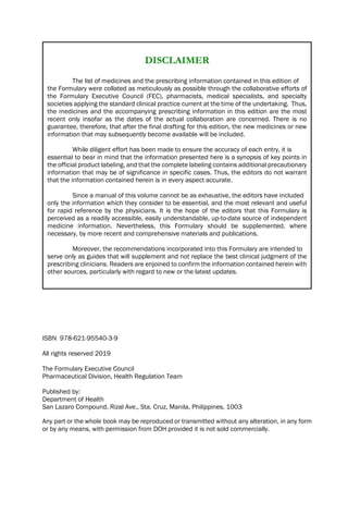 DISCLAIMER
The list of medicines and the prescribing information contained in this edition of
the Formulary were collated as meticulously as possible through the collaborative efforts of
the Formulary Executive Council (FEC), pharmacists, medical specialists, and specialty
societies applying the standard clinical practice current at the time of the undertaking. Thus,
the medicines and the accompanying prescribing information in this edition are the most
recent only insofar as the dates of the actual collaboration are concerned. There is no
guarantee, therefore, that after the final drafting for this edition, the new medicines or new
information that may subsequently become available will be included.
While diligent effort has been made to ensure the accuracy of each entry, it is
essential to bear in mind that the information presented here is a synopsis of key points in
the official product labeling, and that the complete labeling contains additional precautionary
information that may be of significance in specific cases. Thus, the editors do not warrant
that the information contained herein is in every aspect accurate.
Since a manual of this volume cannot be as exhaustive, the editors have included
only the information which they consider to be essential, and the most relevant and useful
for rapid reference by the physicians. It is the hope of the editors that this Formulary is
perceived as a readily accessible, easily understandable, up-to-date source of independent
medicine information. Nevertheless, this Formulary should be supplemented, where
necessary, by more recent and comprehensive materials and publications.
Moreover, the recommendations incorporated into this Formulary are intended to
serve only as guides that will supplement and not replace the best clinical judgment of the
prescribing clinicians. Readers are enjoined to confirm the information contained herein with
other sources, particularly with regard to new or the latest updates.
ISBN 978-621-95540-3-9
All rights reserved 2019
The Formulary Executive Council
Pharmaceutical Division, Health Regulation Team
Published by:
Department of Health
San Lazaro Compound, Rizal Ave., Sta. Cruz, Manila, Philippines, 1003
Any part or the whole book may be reproduced or transmitted without any alteration, in any form
or by any means, with permission from DOH provided it is not sold commercially.
 