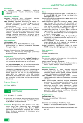 A
ALIMENTARY TRACT AND METABOLISM
6
Precautions:
GI infection; Gastric malignancy; Fractures;
Hypomagnesemia; Hepatic impairment; Surgery;
Lactation.
Adverse Drug Reactions:
Common: Abdominal pain, constipation, diarrhea,
flatulence, headache, nausea, vomiting.
Less Common: Decreased absorption of vitamin B12,
dizziness, drowsiness, dry mouth, fatigue, insomnia,
malaise, paresthesia, pruritus, rash, somnolence,
urticarial, vertigo.
Rare: Alopecia, arthralgia, blurred vision, confusion,
dermatitis, gynecomastia, hemolytic anemia, hepatitis,
hypersensitivity reactions, hypomagnesemia, interstitial
nephritis, jaundice, leukopenia, microscopic colitis,
myalgia, myopathy pancreatitis, peripheral edema,
raised liver enzymes, skin reactions, taste disturbance,
thrombocytopenia.
Drug Interactions:
Monitor closely with:
Enhances therapeutic effect of the following drugs:
Anticoagulants, e.g., Warfarin, Anti-epileptic agents e.g.
Phenytoin, Digoxin
Reduces therapeutic effect of the following drugs:
Azoles, e.g., Ketoconazole, Clopidogrel (antiplatelet
activity), Iron salts, Mycophenolate
Administration:
For IV administration, administer by slow IV injection (not
less than 2.5 minutes) at a rate of no greater than 4
mL/minute. Do NOT administer as an IV infusion.
For oral administration, take 30 minutes before meals,
preferably at breakfast if to be taken once a day.
For patients with swallowing difficulties, capsules can be
opened, and the contents swallowed or suspended in a
slightly acidic fluid, e.g., fruit juice or in non-carbonated
water. Drink the suspension within 30 minutes.
Alternatively, the contents of the capsule can be sucked
and swallowed. Do NOT chew or crush the contents of
the capsule.
Pregnancy Category: C
ATC Code: A02BC01
Rx RABEPRAZOLE
Oral: 10 mg and 20 mg tablet
A substituted benzimidazole, gastric proton-pump inhibitor
that suppresses gastric secretion by inhibiting gastric
H+/K+ ATPase at the parietal cells.
Indications: Management of active duodenal ulcer, active
benign gastric ulcer, anastomotic ulcer, symptomatic
erosive or Gastroesophageal Reflux Disease (GERD);
pathological hypersecretory conditions (e.g. Zollinger
Ellison Syndrome; eradication of Helicobacter pylori
peptic ulcer disease.
Contraindication: Lactation
Dose:
GERD, acute therapy, by mouth, ADULT, 20 mg daily for 4–
8 weeks; CHILD ≥12 years, 20 mg once daily in the
morning for up to 8 weeks.
GERD, maintenance therapy, by mouth, ADULT, 10 or 20 mg
once daily in the morning.
Helicobacter pylori eradication, by mouth, ADULT, 1–week
triple therapy, 20 mg twice daily (combined with
clarithromycin 500 mg twice daily and amoxicillin 1 g
twice daily or combined with clarithromycin 250 mg
twice daily and metronidazole 400 mg twice daily).
Zollinger-Ellison Syndrome, by mouth, ADULT, initially, 60
mg once daily in the morning, adjusted to maximum dose
of 120 mg daily, if needed; daily doses >100 mg should
be given in 2 divided doses.
Peptic ulcer, by mouth, ADULT, initially, 20 mg once daily in
the morning for 4–8 weeks (duodenal ulcer) or for 6–12
weeks (gastric ulcer).
Erosive esophagitis, acute therapy, by mouth, ADULT,
initially, 20 mg daily for 4–8 weeks; may continue for
another 8 weeks if healing is incomplete.
Erosive esophagitis, maintenance therapy, by mouth,
ADULT, initially, 10 or 20 mg daily once in the morning.
Dose Adjustment:
Geriatric:
Consider dose adjustment.
Precautions:
Symptomatic response to therapy does not preclude the
presence of gastric malignancy.
Elderly (greater sensitivity is possible).
Lactation (not known if excreted in breast milk; potential for
serious adverse reactions in the nursing infant).
Adverse Drug Reactions:
Common: Headache, GI upset, diarrhea, insomnia,
nervousness, rash, itching, dry mouth, dizziness,
peripheral edema, hepatic enzyme increase, hepatitis,
hepatic encephalopathy, myalgia, arthralgia.
Less Common: Rectal hemorrhage, melena, anorexia,
cholelithiasis, mouth ulceration, convulsions, myocardial
infarction.
Rare: agranulocytosis, hemolytic anemia, leukopenia,
pancytopenia, thrombocytopenia, sudden death, coma,
jaundice, rhabdomyolysis, disorientation, delirium,
anaphylaxis (potentially fatal), angioedema, bullous,
severe dermatologic reactions (e.g., toxic epidermal
necrolysis, potentially fatal), Stevens-Johnson syndrome
(potentially fatal), erythema multiforme, interstitial
pneumonia, interstitial nephritis.
Drug Interactions:
Monitor closely with:
Decreases bioavailability of Rabeprazole:
Sucralfate
Decreases bioavailability of the following drugs:
Azoles, e.g., Itraconazole, Ketoconazole, Clopidogrel
Enhances therapeutic effect of Warfarin (prothrombin time
and INR)
 