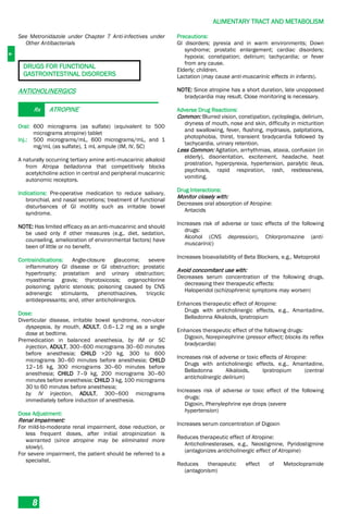 A
ALIMENTARY TRACT AND METABOLISM
8
See Metronidazole under Chapter 7 Anti-infectives under
Other Antibacterials
DRUGS FOR FUNCTIONAL
GASTROINTESTINAL DISORDERS
ANTICHOLINERGICS
Rx ATROPINE
Oral: 600 micrograms (as sulfate) (equivalent to 500
micrograms atropine) tablet
Inj.: 500 micrograms/mL, 600 micrograms/mL, and 1
mg/mL (as sulfate), 1 mL ampule (IM, IV, SC)
A naturally occurring tertiary amine anti-muscarinic alkaloid
from Atropa belladonna that competitively blocks
acetylcholine action in central and peripheral muscarinic
autonomic receptors.
Indications: Pre-operative medication to reduce salivary,
bronchial, and nasal secretions; treatment of functional
disturbances of GI motility such as irritable bowel
syndrome.
NOTE: Has limited efficacy as an anti-muscarinic and should
be used only if other measures (e.g., diet, sedation,
counseling, amelioration of environmental factors) have
been of little or no benefit.
Contraindications: Angle-closure glaucoma; severe
inflammatory GI disease or GI obstruction; prostatic
hypertrophy; prostatism and urinary obstruction;
myasthenia gravis; thyrotoxicosis; organochlorine
poisoning; pyloric stenosis; poisoning caused by CNS
adrenergic stimulants, phenothiazines, tricyclic
antidepressants; and, other anticholinergics.
Dose:
Diverticular disease, irritable bowel syndrome, non-ulcer
dyspepsia, by mouth, ADULT, 0.6–1.2 mg as a single
dose at bedtime.
Premedication in balanced anesthesia, by IM or SC
injection, ADULT, 300–600 micrograms 30–60 minutes
before anesthesia; CHILD >20 kg, 300 to 600
micrograms 30–60 minutes before anesthesia; CHILD
12–16 kg, 300 micrograms 30–60 minutes before
anesthesia; CHILD 7–9 kg, 200 micrograms 30–60
minutes before anesthesia; CHILD 3 kg, 100 micrograms
30 to 60 minutes before anesthesia;
by IV injection, ADULT, 300–600 micrograms
immediately before induction of anesthesia.
Dose Adjustment:
Renal Impairment:
For mild-to-moderate renal impairment, dose reduction, or
less frequent doses, after initial atropinization is
warranted (since atropine may be eliminated more
slowly).
For severe impairment, the patient should be referred to a
specialist.
Precautions:
GI disorders; pyrexia and in warm environments; Down
syndrome; prostatic enlargement; cardiac disorders;
hypoxia; constipation; delirium; tachycardia; or fever
from any cause.
Elderly; children.
Lactation (may cause anti-muscarinic effects in infants).
NOTE: Since atropine has a short duration, late unopposed
bradycardia may result. Close monitoring is necessary.
Adverse Drug Reactions:
Common: Blurred vision, constipation, cycloplegia, delirium,
dryness of mouth, nose and skin, difficulty in micturition
and swallowing, fever, flushing, mydriasis, palpitations,
photophobia, thirst, transient bradycardia followed by
tachycardia, urinary retention.
Less Common: Agitation, arrhythmias, ataxia, confusion (in
elderly), disorientation, excitement, headache, heat
prostration, hyperpyrexia, hypertension, paralytic ileus,
psychosis, rapid respiration, rash, restlessness,
vomiting.
Drug Interactions:
Monitor closely with:
Decreases oral absorption of Atropine:
Antacids
Increases risk of adverse or toxic effects of the following
drugs:
Alcohol (CNS depression), Chlorpromazine (anti-
muscarinic)
Increases bioavailability of Beta Blockers, e.g., Metoprolol
Avoid concomitant use with:
Decreases serum concentration of the following drugs,
decreasing their therapeutic effects:
Haloperidol (schizophrenic symptoms may worsen)
Enhances therapeutic effect of Atropine:
Drugs with anticholinergic effects, e.g., Amantadine,
Belladonna Alkaloids, Ipratropium
Enhances therapeutic effect of the following drugs:
Digoxin, Norepinephrine (pressor effect; blocks its reflex
bradycardia)
Increases risk of adverse or toxic effects of Atropine:
Drugs with anticholinergic effects, e.g., Amantadine,
Belladonna Alkaloids, Ipratropium (central
anticholinergic delirium)
Increases risk of adverse or toxic effect of the following
drugs:
Digoxin, Phenylephrine eye drops (severe
hypertension)
Increases serum concentration of Digoxin
Reduces therapeutic effect of Atropine:
Anticholinesterases, e.g., Neostigmine, Pyridostigmine
(antagonizes anticholinergic effect of Atropine)
Reduces therapeutic effect of Metoclopramide
(antagonism)
 