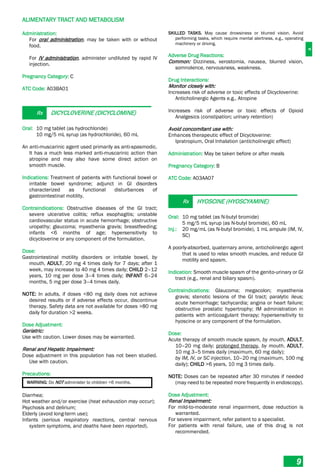 A
ALIMENTARY TRACT AND METABOLISM
9
Administration:
For oral administration, may be taken with or without
food.
For IV administration, administer undiluted by rapid IV
injection.
Pregnancy Category: C
ATC Code: A03BA01
Rx DICYCLOVERINE (DICYCLOMINE)
Oral: 10 mg tablet (as hydrochloride)
10 mg/5 mL syrup (as hydrochloride), 60 mL
An anti-muscarinic agent used primarily as anti-spasmodic.
It has a much less marked anti-muscarinic action than
atropine and may also have some direct action on
smooth muscle.
Indications: Treatment of patients with functional bowel or
irritable bowel syndrome; adjunct in GI disorders
characterized as functional disturbances of
gastrointestinal motility.
Contraindications: Obstructive diseases of the GI tract;
severe ulcerative colitis; reflux esophagitis; unstable
cardiovascular status in acute hemorrhage; obstructive
uropathy; glaucoma; myasthenia gravis; breastfeeding;
infants <6 months of age; hypersensitivity to
dicycloverine or any component of the formulation.
Dose:
Gastrointestinal motility disorders or irritable bowel, by
mouth, ADULT, 20 mg 4 times daily for 7 days; after 1
week, may increase to 40 mg 4 times daily; CHILD 2–12
years, 10 mg per dose 3–4 times daily; INFANT 6–24
months, 5 mg per dose 3–4 times daily.
NOTE: In adults, if doses <80 mg daily does not achieve
desired results or if adverse effects occur, discontinue
therapy. Safety data are not available for doses >80 mg
daily for duration >2 weeks.
Dose Adjustment:
Geriatric:
Use with caution. Lower doses may be warranted.
Renal and Hepatic Impairment:
Dose adjustment in this population has not been studied.
Use with caution.
Precautions:
WARNING: Do NOT administer to children <6 months.
Diarrhea;
Hot weather and/or exercise (heat exhaustion may occur);
Psychosis and delirium;
Elderly (avoid long-term use);
Infants (serious respiratory reactions, central nervous
system symptoms, and deaths have been reported).
SKILLED TASKS. May cause drowsiness or blurred vision. Avoid
performing tasks, which require mental alertness, e.g., operating
machinery or driving.
Adverse Drug Reactions:
Common: Dizziness, xerostomia, nausea, blurred vision,
somnolence, nervousness, weakness.
Drug Interactions:
Monitor closely with:
Increases risk of adverse or toxic effects of Dicycloverine:
Anticholinergic Agents e.g., Atropine
Increases risk of adverse or toxic effects of Opioid
Analgesics (constipation; urinary retention)
Avoid concomitant use with:
Enhances therapeutic effect of Dicycloverine:
Ipratropium, Oral Inhalation (anticholinergic effect)
Administration: May be taken before or after meals
Pregnancy Category: B
ATC Code: A03AA07
Rx HYOSCINE (HYOSCYAMINE)
Oral: 10 mg tablet (as N-butyl bromide)
5 mg/5 mL syrup (as N-butyl bromide), 60 mL
Inj.: 20 mg/mL (as N-butyl bromide), 1 mL ampule (IM, IV,
SC)
A poorly-absorbed, quaternary amine, anticholinergic agent
that is used to relax smooth muscles, and reduce GI
motility and spasm.
Indication: Smooth muscle spasm of the genito-urinary or GI
tract (e.g., renal and biliary spasm).
Contraindications: Glaucoma; megacolon; myasthenia
gravis; stenotic lesions of the GI tract; paralytic ileus;
acute hemorrhage; tachycardia; angina or heart failure;
obstructive prostatic hypertrophy; IM administration in
patients with anticoagulant therapy; hypersensitivity to
hyoscine or any component of the formulation.
Dose:
Acute therapy of smooth muscle spasm, by mouth, ADULT,
10–20 mg daily; prolonged therapy, by mouth, ADULT,
10 mg 3–5 times daily (maximum, 60 mg daily);
by IM, IV, or SC injection, 10–20 mg (maximum, 100 mg
daily); CHILD >6 years, 10 mg 3 times daily.
NOTE: Doses can be repeated after 30 minutes if needed
(may need to be repeated more frequently in endoscopy).
Dose Adjustment:
Renal Impairment:
For mild-to-moderate renal impairment, dose reduction is
warranted.
For severe impairment, refer patient to a specialist.
For patients with renal failure, use of this drug is not
recommended.
 