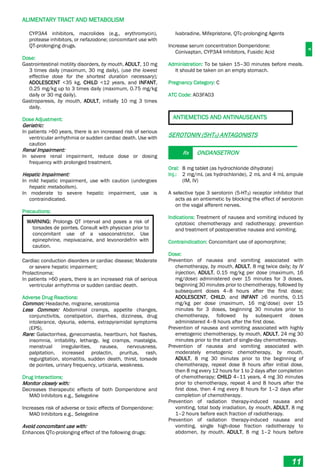 A
ALIMENTARY TRACT AND METABOLISM
11
CYP3A4 inhibitors, macrolides (e.g., erythromycin),
protease inhibitors, or nefazodone; concomitant use with
QT-prolonging drugs.
Dose:
Gastrointestinal motility disorders, by mouth, ADULT, 10 mg
3 times daily (maximum, 30 mg daily), (use the lowest
effective dose for the shortest duration necessary);
ADOLESCENT <35 kg, CHILD <12 years, and INFANT,
0.25 mg/kg up to 3 times daily (maximum, 0.75 mg/kg
daily or 30 mg daily).
Gastroparesis, by mouth, ADULT, initially 10 mg 3 times
daily.
Dose Adjustment:
Geriatric:
In patients >60 years, there is an increased risk of serious
ventricular arrhythmia or sudden cardiac death. Use with
caution
Renal Impairment:
In severe renal impairment, reduce dose or dosing
frequency with prolonged treatment.
Hepatic Impairment:
In mild hepatic impairment, use with caution (undergoes
hepatic metabolism).
In moderate to severe hepatic impairment, use is
contraindicated.
Precautions:
WARNING: Prolongs QT interval and poses a risk of
torsades de pointes. Consult with physician prior to
concomitant use of a vasoconstrictor. Use
epinephrine, mepivacaine, and levonordefrin with
caution.
Cardiac conduction disorders or cardiac disease; Moderate
or severe hepatic impairment;
Prolactinoma;
In patients >60 years, there is an increased risk of serious
ventricular arrhythmia or sudden cardiac death.
Adverse Drug Reactions:
Common: Headache, migraine, xerostomia
Less Common: Abdominal cramps, appetite changes,
conjunctivitis, constipation, diarrhea, dizziness, drug
intolerance, dysuria, edema, extrapyramidal symptoms
(EPS).
Rare: Galactorrhea, gynecomastia, heartburn, hot flashes,
insomnia, irritability, lethargy, leg cramps, mastalgia,
menstrual irregularities, nausea, nervousness,
palpitation, increased prolactin, pruritus, rash,
regurgitation, stomatitis, sudden death, thirst, torsade
de pointes, urinary frequency, urticaria, weakness.
Drug Interactions:
Monitor closely with:
Decreases therapeutic effects of both Domperidone and
MAO Inhibitors e.g., Selegeline
Increases risk of adverse or toxic effects of Domperidone:
MAO Inhibitors e.g., Selegeline
Avoid concomitant use with:
Enhances QTc-prolonging effect of the following drugs:
Ivabradine, Mifepristone, QTc-prolonging Agents
Increase serum concentration Domperidone:
Conivaptan, CYP3A4 Inhibitors, Fusidic Acid
Administration: To be taken 15–30 minutes before meals.
It should be taken on an empty stomach.
Pregnancy Category: C
ATC Code: A03FA03
ANTIEMETICS AND ANTINAUSEANTS
SEROTONIN (5HT3) ANTAGONISTS
Rx ONDANSETRON
Oral: 8 mg tablet (as hydrochloride dihydrate)
Inj.: 2 mg/mL (as hydrochloride), 2 mL and 4 mL ampule
(IM, IV)
A selective type 3 serotonin (5-HT3) receptor inhibitor that
acts as an antiemetic by blocking the effect of serotonin
on the vagal afferent nerves.
Indications: Treatment of nausea and vomiting induced by
cytotoxic chemotherapy and radiotherapy; prevention
and treatment of postoperative nausea and vomiting.
Contraindication: Concomitant use of apomorphine;
Dose:
Prevention of nausea and vomiting associated with
chemotherapy, by mouth, ADULT, 8 mg twice daily; by IV
injection, ADULT, 0.15 mg/kg per dose (maximum, 16
mg/dose) administered over 15 minutes for 3 doses,
beginning 30 minutes prior to chemotherapy, followed by
subsequent doses 4–8 hours after the first dose;
ADOLESCENT, CHILD, and INFANT ≥6 months, 0.15
mg/kg per dose (maximum, 16 mg/dose) over 15
minutes for 3 doses, beginning 30 minutes prior to
chemotherapy, followed by subsequent doses
administered 4–8 hours after the first dose.
Prevention of nausea and vomiting associated with highly
emetogenic chemotherapy, by mouth, ADULT, 24 mg 30
minutes prior to the start of single-day chemotherapy.
Prevention of nausea and vomiting associated with
moderately emetogenic chemotherapy, by mouth,
ADULT, 8 mg 30 minutes prior to the beginning of
chemotherapy, repeat dose 8 hours after initial dose,
then 8 mg every 12 hours for 1 to 2 days after completion
of chemotherapy; CHILD 4–11 years, 4 mg 30 minutes
prior to chemotherapy, repeat 4 and 8 hours after the
first dose, then 4 mg every 8 hours for 1–2 days after
completion of chemotherapy.
Prevention of radiation therapy-induced nausea and
vomiting, total body irradiation, by mouth, ADULT, 8 mg
1–2 hours before each fraction of radiotherapy.
Prevention of radiation therapy-induced nausea and
vomiting, single high-dose fraction radiotherapy to
abdomen, by mouth, ADULT, 8 mg 1–2 hours before
 
