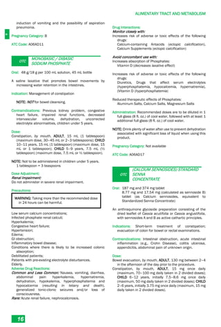 A
ALIMENTARY TRACT AND METABOLISM
16
induction of vomiting and the possibility of aspiration
pneumonia.
Pregnancy Category: B
ATC Code: A06AD11
OTC
MONOBASIC / DIBASIC
SODIUM PHOSPHATE
Oral: 48 g/18 g per 100 mL solution, 45 mL bottle
A saline laxative that promotes bowel movements by
increasing water retention in the intestines.
Indication: Management of constipation
NOTE: NOT for bowel cleansing.
Contraindications: Previous kidney problem, congestive
heart failure, impaired renal functions, decreased
intervascular volume, dehydration, uncorrected
electrolyte abnormalities, children under 5 years.
Dose:
Constipation, by mouth, ADULT, 15 mL (1 tablespoon)
(maximum dose, 30–45 mL or 2–3 tablespoons); CHILD
10–11 years, 15 mL (1 tablespoon) (maximum dose, 15
mL or 1 tablespoon); CHILD 5–9 years, 7.5 mL (½
tablespoon) (maximum dose, 7.5 mL or ½ tablespoon).
NOTE: Not to be administered in children under 5 years.
1 tablespoon = 3 teaspoons
Dose Adjustment:
Renal Impairment:
Do not administer in severe renal impairment.
Precautions:
WARNING: Taking more than the recommended dose
in 24 hours can be harmful.
Low serum calcium concentrations;
Infected phosphate renal calculi;
Hyperkalemia;
Congestive heart failure;
Hypertension;
Edema;
GI obstruction;
Inflammatory bowel disease;
Conditions where there is likely to be increased colonic
absorption;
Debilitated patients;
Patients with pre­existing electrolyte disturbances.
Elderly.
Adverse Drug Reactions:
Common and Less Common: Nausea, vomiting, diarrhea,
abdominal pain hyperkalemia, hypernatremia,
dehydration, hypokalemia, hyperphosphatemia and
hypocalcemia (resulting in tetany and death),
generalized tonic-clonic seizures and/or loss of
consciousness.
Rare: Acute renal failure, nephrocalcinosis.
Drug Interactions:
Monitor closely with:
Increases risk of adverse or toxic effects of the following
drugs:
Calcium-containing Antacids (ectopic calcification),
Calcium Supplements (ectopic calcification)
Avoid concomitant use with:
Increases absorption of Phosphates:
Vitamin D (decreases laxative effect)
Increases risk of adverse or toxic effects of the following
drugs:
Diuretics, Drugs that affect serum electrolytes
(hyperphosphatemia, hypocalcemia, hypernatremia),
(Vitamin D (hyperphosphatemia)
Reduced therapeutic effects of Phosphates:
Aluminum Salts, Calcium Salts, Magnesium Salts
Administration: Recommended doses are to be diluted in 1
full glass (8 fl. oz.) of cool water, followed with at least 1
additional full glass (8 fl. oz.) of cool water.
NOTE: Drink plenty of water after use to prevent dehydration
associated with significant loss of liquid when using this
product.
Pregnancy Category: Not available
ATC Code: A06AD17
OTC
(CALCIUM SENNOSIDES) STANDARD
SENNA
CONCENTRATE
Oral: 187 mg and 374 mg tablet
8.77 mg and 17.54 mg (calculated as sennoside B)
tablet (as Calcium sennosides, equivalent to
Standardized Senna Concentrate)
An anthraquinone glycoside preparation consisting of the
dried leaflet of Cassia acutifolia or Cassia angustifolia,
with sennosides A and B as active cathartic principles.
Indications: Short-term treatment of constipation;
evacuation of colon for bowel or rectal examinations.
Contraindications: Intestinal obstruction, acute intestinal
inflammation (e.g., Crohn Disease), colitis ulcerosa,
appendicitis, abdominal pain of unknown origin.
Dose:
Bowel evacuation, by mouth, ADULT, 130 mg between 2–4
in the afternoon of the day prior to the procedure.
Constipation, by mouth, ADULT, 15 mg once daily
(maximum, 70–100 mg daily taken in 2 divided doses);
CHILD 6–12 years, initially 7.5–8.6 mg once daily
(maximum, 50 mg daily taken in 2 divided doses); CHILD
2–6 years, initially 3.75 mg once daily (maximum, 15 mg
daily taken in 2 divided doses).
 