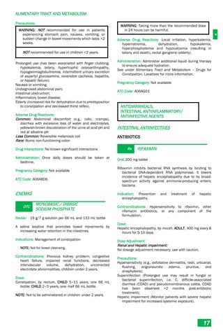 A
ALIMENTARY TRACT AND METABOLISM
17
Precautions:
WARNING: NOT recommended for use in patients
experiencing stomach pain, nausea, vomiting, or
sudden change in bowel movements which lasts >2
weeks.
NOT recommended for use in children <2 years.
Prolonged use (has been associated with finger clubbing,
hypokalemia, tetany, hypertrophic osteoarthropathy,
hypogammaglobulinemia, intermittent urinary excretion
of aspartyl glucosamine, reversible cachexia, hepatitis,
or hepatic failure);
Nausea or vomiting;
Undiagnosed abdominal pain;
Intestinal obstruction;
Inflammatory bowel disease;
Elderly (increased risk for dehydration due to predisposition
to constipation and decreased thirst reflex).
Adverse Drug Reactions:
Common: Abdominal discomfort (e.g., colic, cramps),
diarrhea with excessive loss of water and electrolytes,
yellowish-brown discoloration of the urine at acid pH and
red at alkaline pH
Less Common: Reversible melanosis coli
Rare: Atonic non-functioning colon
Drug Interactions: No known significant interactions
Administration: Once daily doses should be taken at
bedtime.
Pregnancy Category: Not available
ATC Code: A06AB06
ENEMAS
OTC
MONOBASIC / DIBASIC
SODIUM PHOSPHATE
Rectal: 19 g/7 g solution per 66 mL and 133 mL bottle
A saline laxative that promotes bowel movements by
increasing water retention in the intestines.
Indications: Management of constipation
NOTE: Not for bowel cleansing.
Contraindications: Previous kidney problem, congestive
heart failure, impaired renal functions, decreased
intervascular volume, dehydration, uncorrected
electrolyte abnormalities, children under 2 years.
Dose:
Constipation, by rectum, CHILD 5–11 years, one 66 mL
bottle; CHILD 2–5 years, one–half 66 mL bottle.
NOTE: Not to be administered in children under 2 years.
WARNING: Taking more than the recommended dose
in 24 hours can be harmful.
Adverse Drug Reactions: Local irritation, hyperkalemia,
hypernatremia, dehydration, hypokalemia,
hyperphosphatemia and hypocalcemia (resulting in
tetany and death), rectal gangrene (elderly).
Administration: Administer additional liquid during therapy
to ensure adequate hydration.
See under Alimentary Tract and Metabolism – Drugs for
Constipation, Laxatives for more information.
Pregnancy Category: Not available
ATC Code: A06AG01
ANTIDIARRHEALS,
INTESTINAL ANTIINFLAMMATORY/
ANTIINFECTIVE AGENTS
INTESTINAL ANTIINFECTIVES
ANTIBIOTICS
Rx RIFAXIMIN
Oral:200 mg tablet
Rifaximin inhibits bacterial RNA synthesis by binding to
bacterial DNA-dependent RNA polymerase. It lowers
incidence of hepatic encephalopathy due to its broad-
spectrum activity against ammonia-producing enteric
bacteria.
Indication: Prevention and treatment of hepatic
encephalopathy.
Contraindications: Hypersensitivity to rifaximin, other
rifamycin antibiotics, or any component of the
formulation.
Dose:
Hepatic encephalopathy, by mouth, ADULT, 400 mg every 8
hours for 5-10 days.
Dose Adjustment:
Renal and Hepatic impairment:
No dosage adjustment necessary; use with caution.
Precautions:
Hypersensitivity (e.g., exfoliative dermatitis, rash, urticarial,
flushing, angioneurotic edema, pruritus, and
anaphylaxis);
Superinfection (Prolonged use may result in fungal or
bacterial superinfection, i.e. C. difficile-associated
diarrhea (CDAD) and pseudomembranous colitis, CDAD
has been observed >2 months post-antibiotic
treatment);
Hepatic impairment (Monitor patients with severe hepatic
impairment for increased systemic exposure).
 