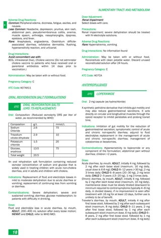 A
ALIMENTARY TRACT AND METABOLISM
18
Adverse Drug Reactions:
Common: Peripheral edema, dizziness, fatigue, ascites, and
nausea.
Less Common: Headache, depression, pruritus, skin rash,
abdominal pain, pseudomembranous colitis, anemia,
muscle spasm, arthralgia, nasopharyngitis, dyspnea,
epistaxis, and fever.
Rare: Anaphylaxis, angioedema, Clostridium difficile-
associated diarrhea, exfoliative dermatitis, flushing,
hypersensitivity reaction, and urticarial.
Drug Interactions:
Avoid concomitant use with:
BCG, intravesical (live), Cholera vaccine (Do not administer
cholera vaccine to patients who have received oral or
parenteral antibiotics within 14 days prior to
vaccination.)
Administration: May be taken with or without food.
Pregnancy Category: C
ATC Code:A07AA11
ORAL REHYDRATION SALT FORMULATIONS
OTC
ORAL REHYDRATION SALTS
(ORS 75-REPLACEMENT)
Oral: Composition: (Reduced osmolarity ORS per liter of
water, as recommended by WHO)
Composition g/L mmol/L
Sodium
Chloride
2.6 75
Trisodium
citrate dihydrate
2.9 10
Potassium
chloride
1.5 20
Glucose,
anydrous
13.5 75
Total weight 20.5
An oral rehydration salt formulation containing reduced
osmolar concentration of sodium and glucose that is
widely used in treating children with acute non-cholera
diarrhea, and in adults and children with cholera.
Indications: Replacement of fluid and electrolyte losses in
mild to moderate dehydration due to acute diarrhea or
vomiting; replacement of continuing loss from vomiting
or diarrhea.
Contraindications: Severe dehydration; severe and
sustained vomiting; diarrhea; glucose malabsorption; to
patients with difficulty in drinking.
Dose:
Fluid and electrolyte loss in acute diarrhea, by mouth,
ADULT, 200–400 mL solution after every loose motion;
INFANT and CHILD, refer to WHO IMCI.
Dose Adjustment:
Renal Impairment:
Select doses with care.
Precautions:
Renal impairment; severe dehydration should be treated
with IV electrolyte solutions.
Adverse Drug Reactions:
Rare: Hypernatremia, vomiting
Drug Interactions: No information found
Administration: May be taken with or without food.
Reconstitute with clean potable water. Discard unused
reconstituted solution after 24 hours.
Pregnancy Category: C
ATC Code: A07CA
ANTIPROPULSIVES
OTC LOPERAMIDE
Oral: 2 mg capsule (as hydrochloride)
A synthetic pethidine derivative that inhibits gut motility and
may also reduce gastrointestinal secretions. It acts
directly on circular and longitudinal muscles through the
opioid receptor to inhibit peristalsis and prolong transit
time.
Indications: Inhibition of gut motility for the reduction of
gastrointestinal secretion; symptomatic control of acute
and chronic non-specific diarrhea; adjunct to fluid
electrolytes replacement in the management of acute
and chronic non-specific diarrhea; management of
colostomies or ileostomies.
Contraindications: Hypersensitivity to loperamide or any
component of the formulation; abdominal pain without
diarrhea; children <2 years.
Dose:
Acute diarrhea, by mouth, ADULT, initially 4 mg, followed by
2 mg after each loose stool (maximum, 16 mg daily,
usual dose is 6-8 mg); CHILD 8–12 years (>30 kg), 2 mg
3 times daily; CHILD 6–8 years (20–30 kg), 2 mg twice
daily; CHILD 2–5 years (13–20 kg), 1 mg 3 times daily.
Chronic diarrhea, by mouth, ADULT, initially 4 mg, followed
by 2 mg after each loose stool (maximum, 16 mg daily),
maintenance dose must be slowly titrated downward to
minimum required to control symptoms (typically 4–8 mg
daily, in divided doses), if no improvement is seen after
treatment with 16 mg for at least 10 days, further use is
unlikely to be of benefit.
Traveler’s diarrhea, by mouth, ADULT, initially 4 mg after
first loose stool, followed by 2 mg after each subsequent
stool (maximum, 8 mg daily); CHILD 9–11 years, 2 mg
after first loose stool, followed by 1 mg after each
subsequent stool (maximum dose, 6 mg daily); CHILD 6–
8 years, 2 mg after first loose stool, followed by 1 mg
after each subsequent stool (maximum dose, 4 mg daily)
 
